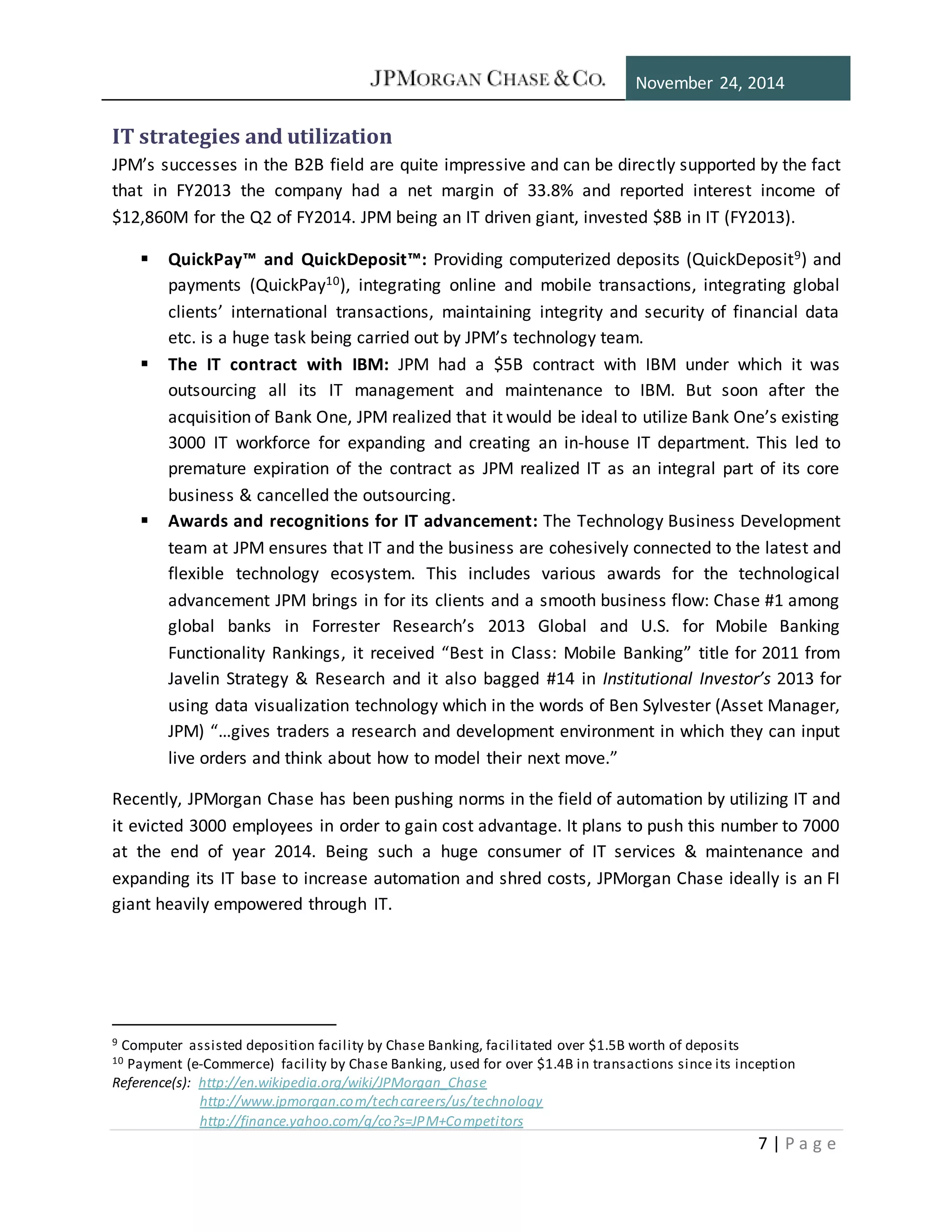 November 24, 2014
7 | P a g e
IT strategies and utilization
JPM’s successes in the B2B field are quite impressive and can be directly supported by the fact
that in FY2013 the company had a net margin of 33.8% and reported interest income of
$12,860M for the Q2 of FY2014. JPM being an IT driven giant, invested $8B in IT (FY2013).
 QuickPay™ and QuickDeposit™: Providing computerized deposits (QuickDeposit9) and
payments (QuickPay10), integrating online and mobile transactions, integrating global
clients’ international transactions, maintaining integrity and security of financial data
etc. is a huge task being carried out by JPM’s technology team.
 The IT contract with IBM: JPM had a $5B contract with IBM under which it was
outsourcing all its IT management and maintenance to IBM. But soon after the
acquisition of Bank One, JPM realized that it would be ideal to utilize Bank One’s existing
3000 IT workforce for expanding and creating an in-house IT department. This led to
premature expiration of the contract as JPM realized IT as an integral part of its core
business & cancelled the outsourcing.
 Awards and recognitions for IT advancement: The Technology Business Development
team at JPM ensures that IT and the business are cohesively connected to the latest and
flexible technology ecosystem. This includes various awards for the technological
advancement JPM brings in for its clients and a smooth business flow: Chase #1 among
global banks in Forrester Research’s 2013 Global and U.S. for Mobile Banking
Functionality Rankings, it received “Best in Class: Mobile Banking” title for 2011 from
Javelin Strategy & Research and it also bagged #14 in Institutional Investor’s 2013 for
using data visualization technology which in the words of Ben Sylvester (Asset Manager,
JPM) “…gives traders a research and development environment in which they can input
live orders and think about how to model their next move.”
Recently, JPMorgan Chase has been pushing norms in the field of automation by utilizing IT and
it evicted 3000 employees in order to gain cost advantage. It plans to push this number to 7000
at the end of year 2014. Being such a huge consumer of IT services & maintenance and
expanding its IT base to increase automation and shred costs, JPMorgan Chase ideally is an FI
giant heavily empowered through IT.
9 Computer assisted deposition facility by Chase Banking, facilitated over $1.5B worth of deposits
10 Payment (e-Commerce) facility by Chase Banking, used for over $1.4B in transactions since its inception
Reference(s): http://en.wikipedia.org/wiki/JPMorgan_Chase
http://www.jpmorgan.com/techcareers/us/technology
http://finance.yahoo.com/q/co?s=JPM+Competitors
 