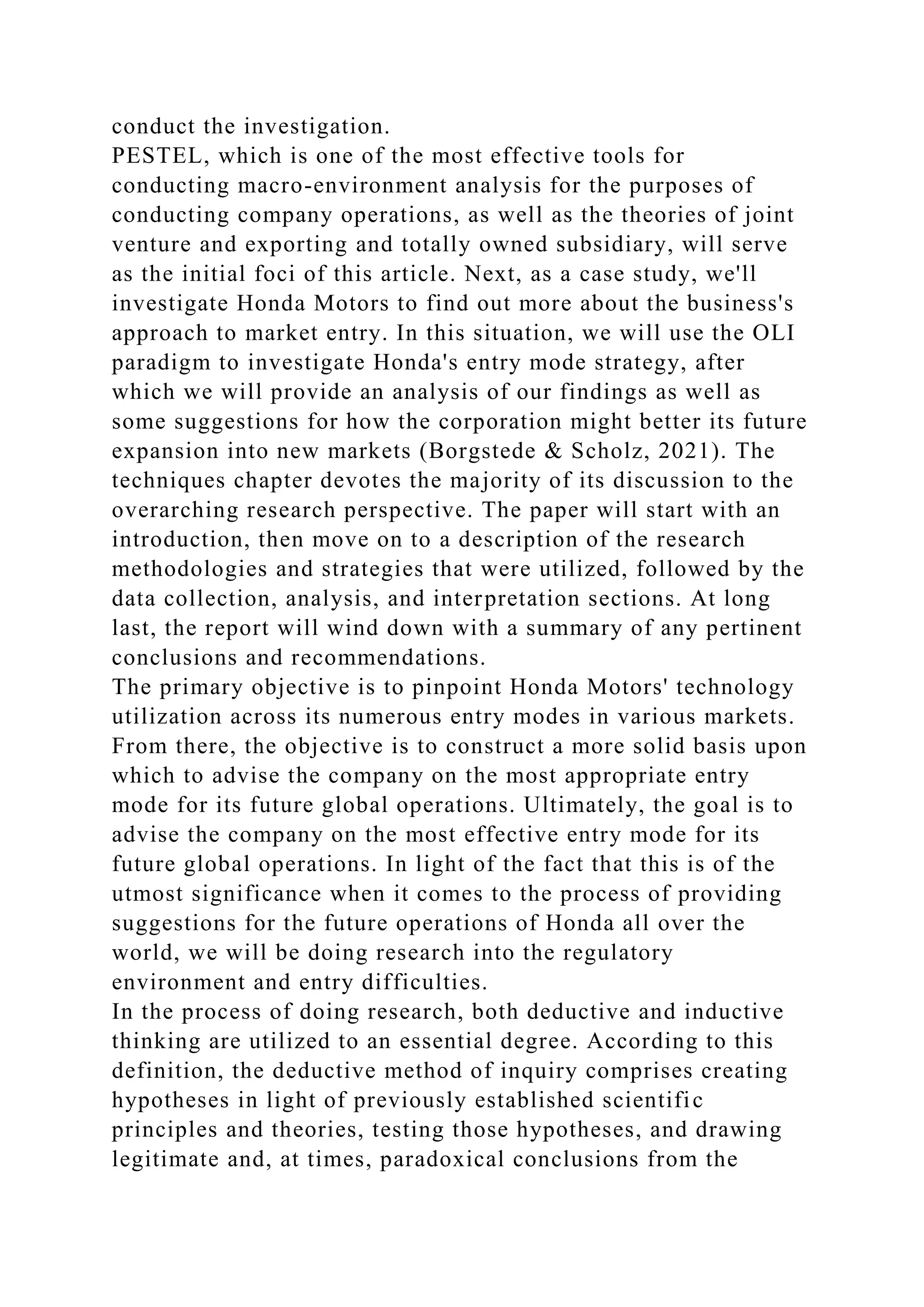 conduct the investigation.
PESTEL, which is one of the most effective tools for
conducting macro-environment analysis for the purposes of
conducting company operations, as well as the theories of joint
venture and exporting and totally owned subsidiary, will serve
as the initial foci of this article. Next, as a case study, we'll
investigate Honda Motors to find out more about the business's
approach to market entry. In this situation, we will use the OLI
paradigm to investigate Honda's entry mode strategy, after
which we will provide an analysis of our findings as well as
some suggestions for how the corporation might better its future
expansion into new markets (Borgstede & Scholz, 2021). The
techniques chapter devotes the majority of its discussion to the
overarching research perspective. The paper will start with an
introduction, then move on to a description of the research
methodologies and strategies that were utilized, followed by the
data collection, analysis, and interpretation sections. At long
last, the report will wind down with a summary of any pertinent
conclusions and recommendations.
The primary objective is to pinpoint Honda Motors' technology
utilization across its numerous entry modes in various markets.
From there, the objective is to construct a more solid basis upon
which to advise the company on the most appropriate entry
mode for its future global operations. Ultimately, the goal is to
advise the company on the most effective entry mode for its
future global operations. In light of the fact that this is of the
utmost significance when it comes to the process of providing
suggestions for the future operations of Honda all over the
world, we will be doing research into the regulatory
environment and entry difficulties.
In the process of doing research, both deductive and inductive
thinking are utilized to an essential degree. According to this
definition, the deductive method of inquiry comprises creating
hypotheses in light of previously established scientific
principles and theories, testing those hypotheses, and drawing
legitimate and, at times, paradoxical conclusions from the
 