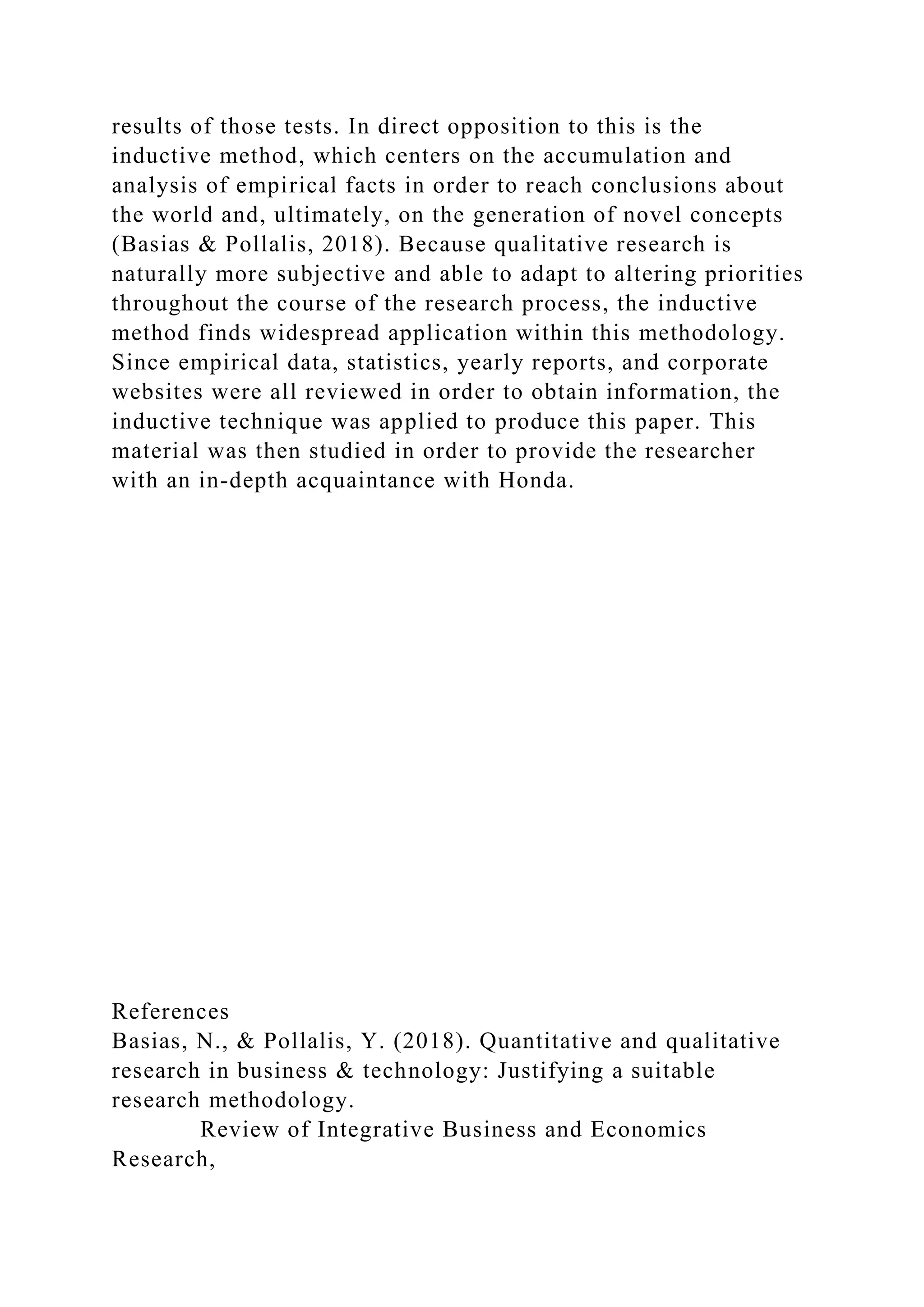 results of those tests. In direct opposition to this is the
inductive method, which centers on the accumulation and
analysis of empirical facts in order to reach conclusions about
the world and, ultimately, on the generation of novel concepts
(Basias & Pollalis, 2018). Because qualitative research is
naturally more subjective and able to adapt to altering priorities
throughout the course of the research process, the inductive
method finds widespread application within this methodology.
Since empirical data, statistics, yearly reports, and corporate
websites were all reviewed in order to obtain information, the
inductive technique was applied to produce this paper. This
material was then studied in order to provide the researcher
with an in-depth acquaintance with Honda.
References
Basias, N., & Pollalis, Y. (2018). Quantitative and qualitative
research in business & technology: Justifying a suitable
research methodology.
Review of Integrative Business and Economics
Research,
 