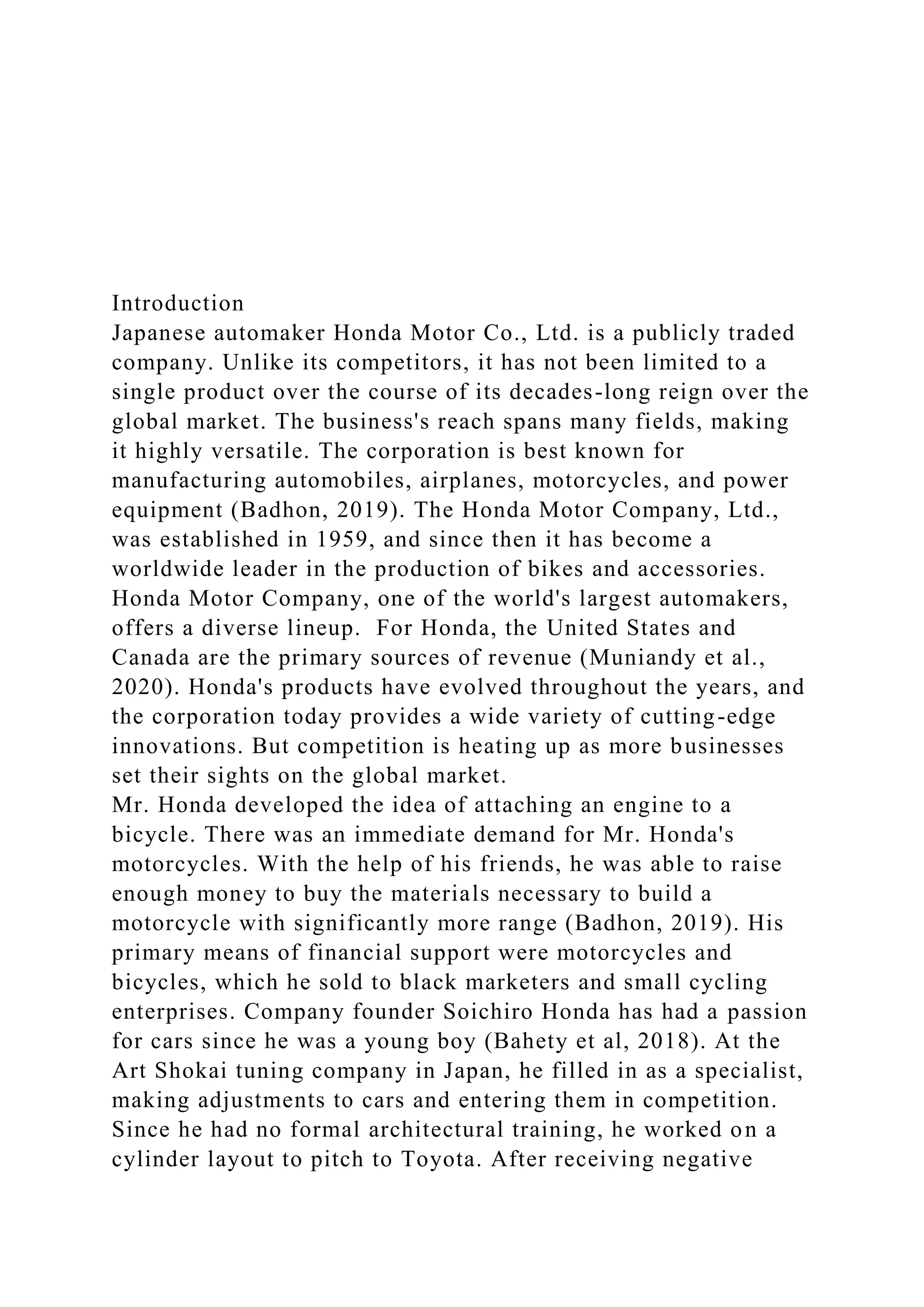 Introduction
Japanese automaker Honda Motor Co., Ltd. is a publicly traded
company. Unlike its competitors, it has not been limited to a
single product over the course of its decades-long reign over the
global market. The business's reach spans many fields, making
it highly versatile. The corporation is best known for
manufacturing automobiles, airplanes, motorcycles, and power
equipment (Badhon, 2019). The Honda Motor Company, Ltd.,
was established in 1959, and since then it has become a
worldwide leader in the production of bikes and accessories.
Honda Motor Company, one of the world's largest automakers,
offers a diverse lineup. For Honda, the United States and
Canada are the primary sources of revenue (Muniandy et al.,
2020). Honda's products have evolved throughout the years, and
the corporation today provides a wide variety of cutting-edge
innovations. But competition is heating up as more businesses
set their sights on the global market.
Mr. Honda developed the idea of attaching an engine to a
bicycle. There was an immediate demand for Mr. Honda's
motorcycles. With the help of his friends, he was able to raise
enough money to buy the materials necessary to build a
motorcycle with significantly more range (Badhon, 2019). His
primary means of financial support were motorcycles and
bicycles, which he sold to black marketers and small cycling
enterprises. Company founder Soichiro Honda has had a passion
for cars since he was a young boy (Bahety et al, 2018). At the
Art Shokai tuning company in Japan, he filled in as a specialist,
making adjustments to cars and entering them in competition.
Since he had no formal architectural training, he worked on a
cylinder layout to pitch to Toyota. After receiving negative
 
