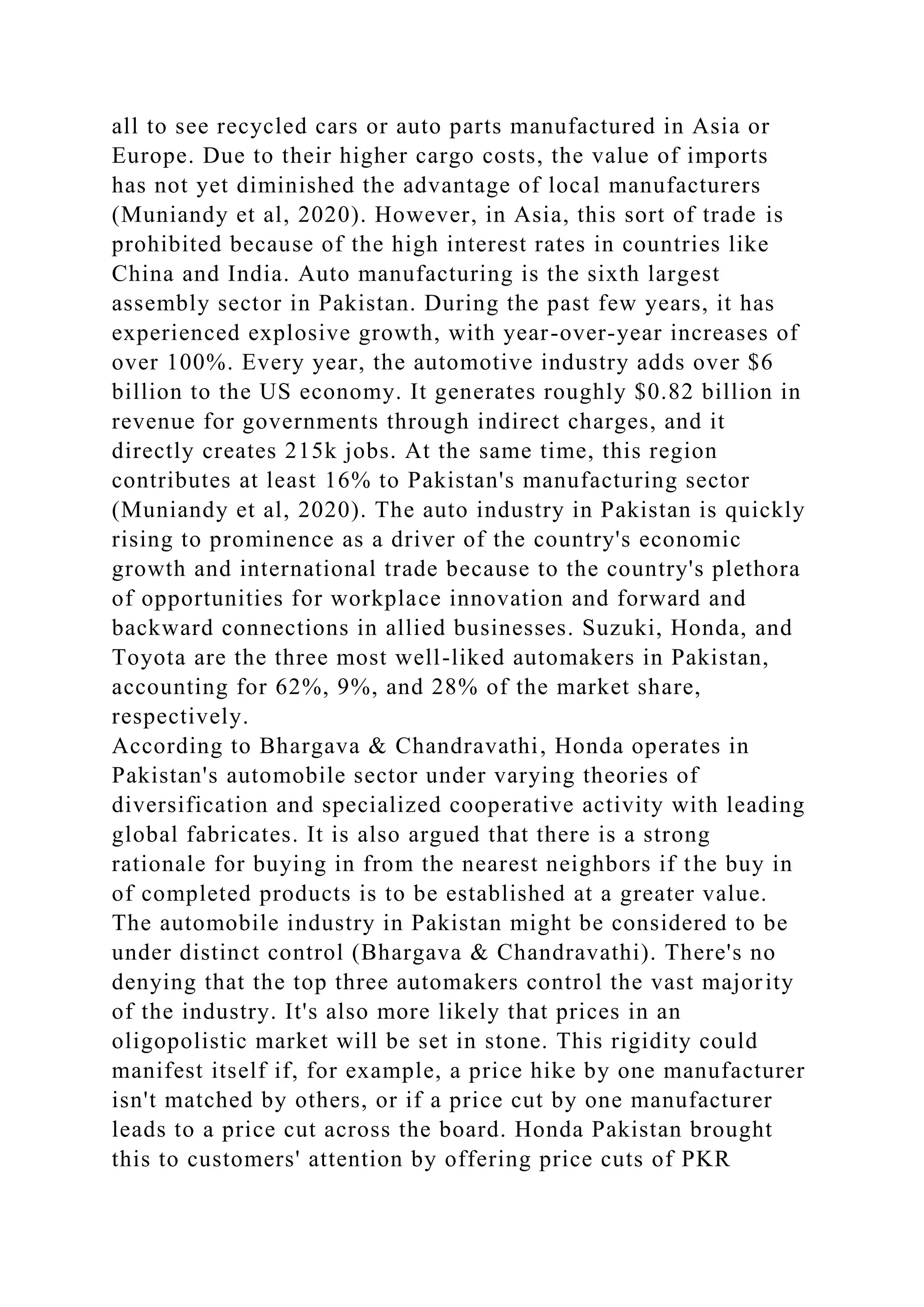 all to see recycled cars or auto parts manufactured in Asia or
Europe. Due to their higher cargo costs, the value of imports
has not yet diminished the advantage of local manufacturers
(Muniandy et al, 2020). However, in Asia, this sort of trade is
prohibited because of the high interest rates in countries like
China and India. Auto manufacturing is the sixth largest
assembly sector in Pakistan. During the past few years, it has
experienced explosive growth, with year-over-year increases of
over 100%. Every year, the automotive industry adds over $6
billion to the US economy. It generates roughly $0.82 billion in
revenue for governments through indirect charges, and it
directly creates 215k jobs. At the same time, this region
contributes at least 16% to Pakistan's manufacturing sector
(Muniandy et al, 2020). The auto industry in Pakistan is quickly
rising to prominence as a driver of the country's economic
growth and international trade because to the country's plethora
of opportunities for workplace innovation and forward and
backward connections in allied businesses. Suzuki, Honda, and
Toyota are the three most well-liked automakers in Pakistan,
accounting for 62%, 9%, and 28% of the market share,
respectively.
According to Bhargava & Chandravathi, Honda operates in
Pakistan's automobile sector under varying theories of
diversification and specialized cooperative activity with leading
global fabricates. It is also argued that there is a strong
rationale for buying in from the nearest neighbors if the buy in
of completed products is to be established at a greater value.
The automobile industry in Pakistan might be considered to be
under distinct control (Bhargava & Chandravathi). There's no
denying that the top three automakers control the vast majority
of the industry. It's also more likely that prices in an
oligopolistic market will be set in stone. This rigidity could
manifest itself if, for example, a price hike by one manufacturer
isn't matched by others, or if a price cut by one manufacturer
leads to a price cut across the board. Honda Pakistan brought
this to customers' attention by offering price cuts of PKR
 