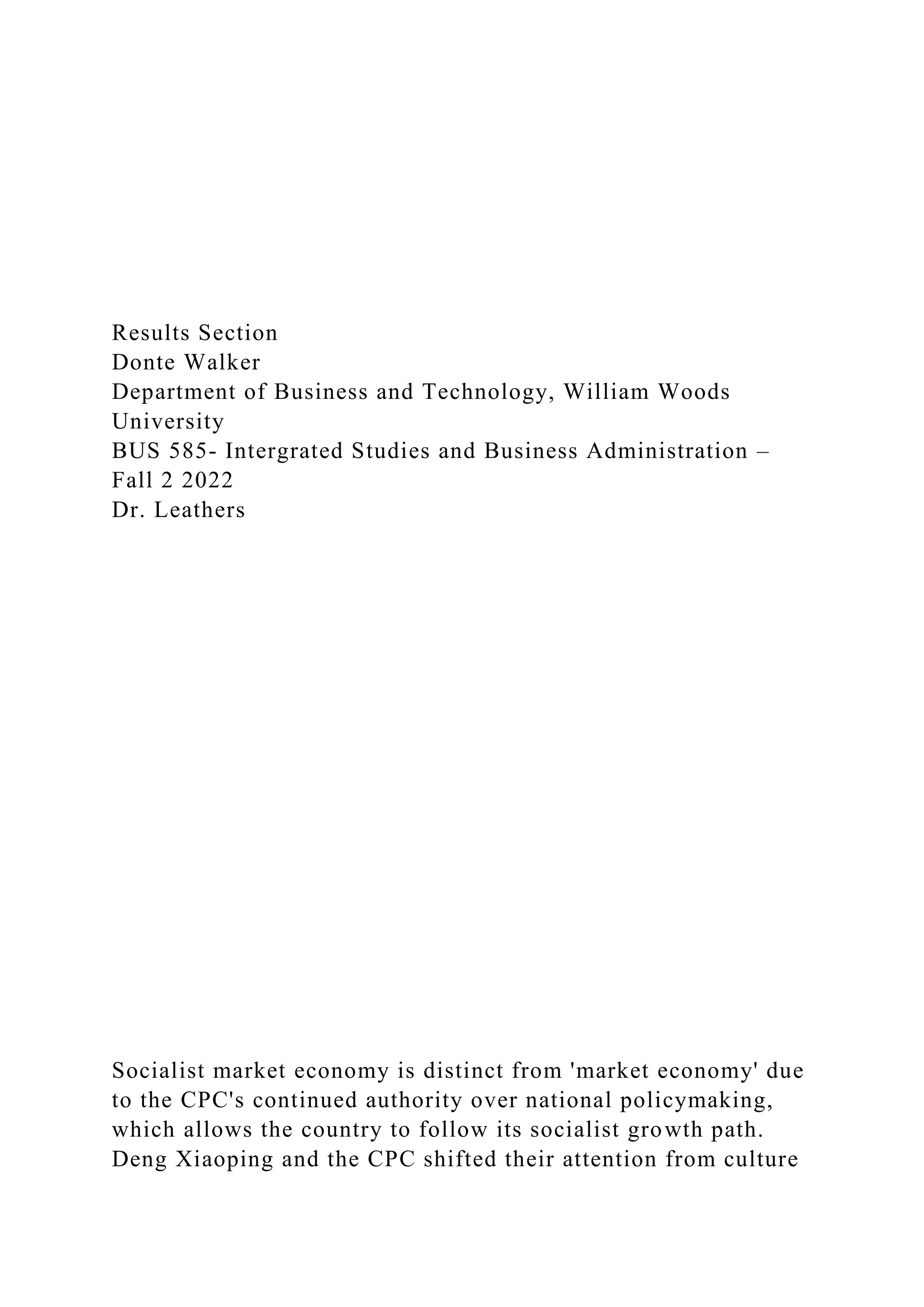 Results Section
Donte Walker
Department of Business and Technology, William Woods
University
BUS 585- Intergrated Studies and Business Administration –
Fall 2 2022
Dr. Leathers
Socialist market economy is distinct from 'market economy' due
to the CPC's continued authority over national policymaking,
which allows the country to follow its socialist growth path.
Deng Xiaoping and the CPC shifted their attention from culture
 