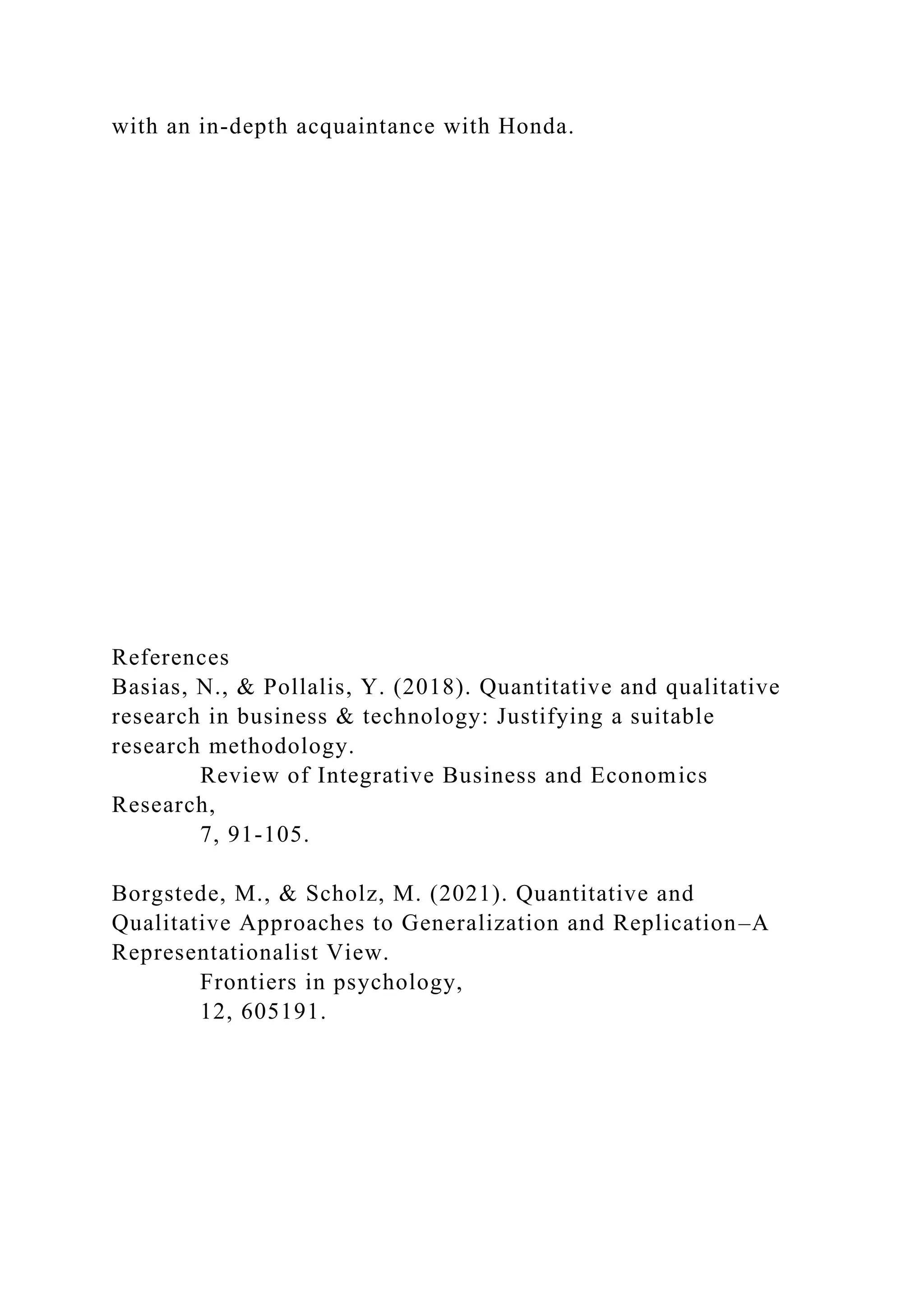 with an in-depth acquaintance with Honda.
References
Basias, N., & Pollalis, Y. (2018). Quantitative and qualitative
research in business & technology: Justifying a suitable
research methodology.
Review of Integrative Business and Economics
Research,
7, 91-105.
Borgstede, M., & Scholz, M. (2021). Quantitative and
Qualitative Approaches to Generalization and Replication–A
Representationalist View.
Frontiers in psychology,
12, 605191.
 
