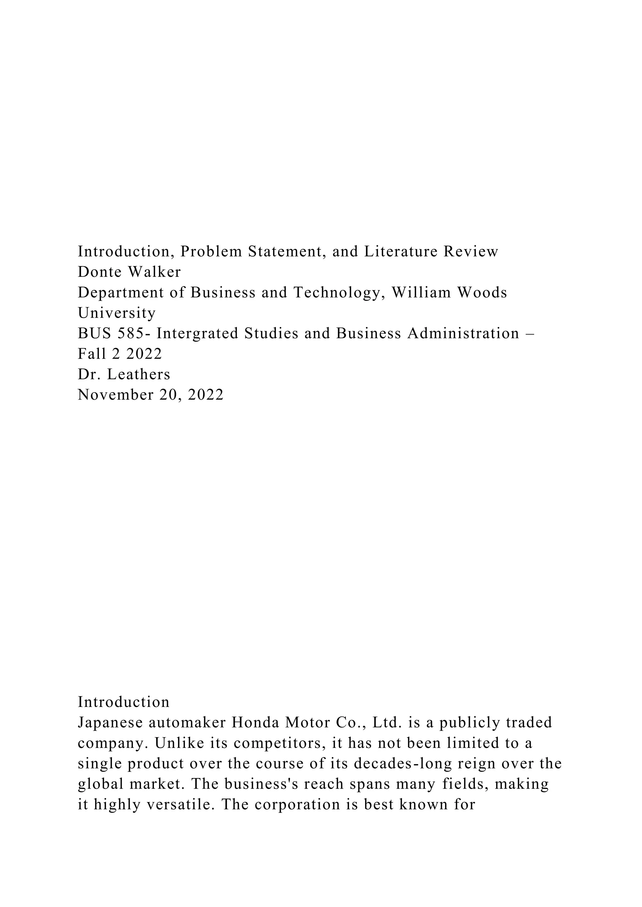 Introduction, Problem Statement, and Literature Review
Donte Walker
Department of Business and Technology, William Woods
University
BUS 585- Intergrated Studies and Business Administration –
Fall 2 2022
Dr. Leathers
November 20, 2022
Introduction
Japanese automaker Honda Motor Co., Ltd. is a publicly traded
company. Unlike its competitors, it has not been limited to a
single product over the course of its decades-long reign over the
global market. The business's reach spans many fields, making
it highly versatile. The corporation is best known for
 