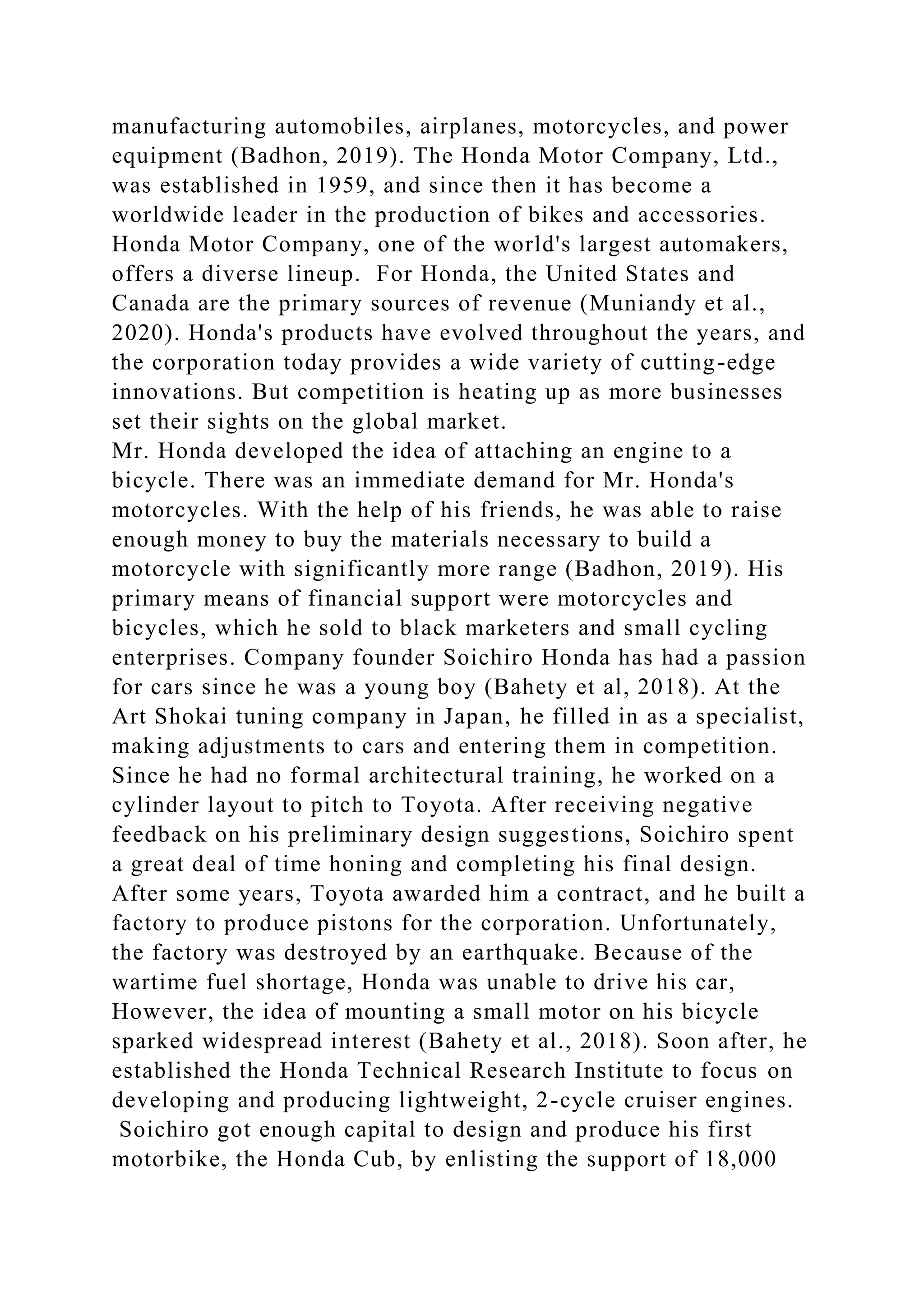 manufacturing automobiles, airplanes, motorcycles, and power
equipment (Badhon, 2019). The Honda Motor Company, Ltd.,
was established in 1959, and since then it has become a
worldwide leader in the production of bikes and accessories.
Honda Motor Company, one of the world's largest automakers,
offers a diverse lineup. For Honda, the United States and
Canada are the primary sources of revenue (Muniandy et al.,
2020). Honda's products have evolved throughout the years, and
the corporation today provides a wide variety of cutting-edge
innovations. But competition is heating up as more businesses
set their sights on the global market.
Mr. Honda developed the idea of attaching an engine to a
bicycle. There was an immediate demand for Mr. Honda's
motorcycles. With the help of his friends, he was able to raise
enough money to buy the materials necessary to build a
motorcycle with significantly more range (Badhon, 2019). His
primary means of financial support were motorcycles and
bicycles, which he sold to black marketers and small cycling
enterprises. Company founder Soichiro Honda has had a passion
for cars since he was a young boy (Bahety et al, 2018). At the
Art Shokai tuning company in Japan, he filled in as a specialist,
making adjustments to cars and entering them in competition.
Since he had no formal architectural training, he worked on a
cylinder layout to pitch to Toyota. After receiving negative
feedback on his preliminary design suggestions, Soichiro spent
a great deal of time honing and completing his final design.
After some years, Toyota awarded him a contract, and he built a
factory to produce pistons for the corporation. Unfortunately,
the factory was destroyed by an earthquake. Because of the
wartime fuel shortage, Honda was unable to drive his car,
However, the idea of mounting a small motor on his bicycle
sparked widespread interest (Bahety et al., 2018). Soon after, he
established the Honda Technical Research Institute to focus on
developing and producing lightweight, 2-cycle cruiser engines.
Soichiro got enough capital to design and produce his first
motorbike, the Honda Cub, by enlisting the support of 18,000
 