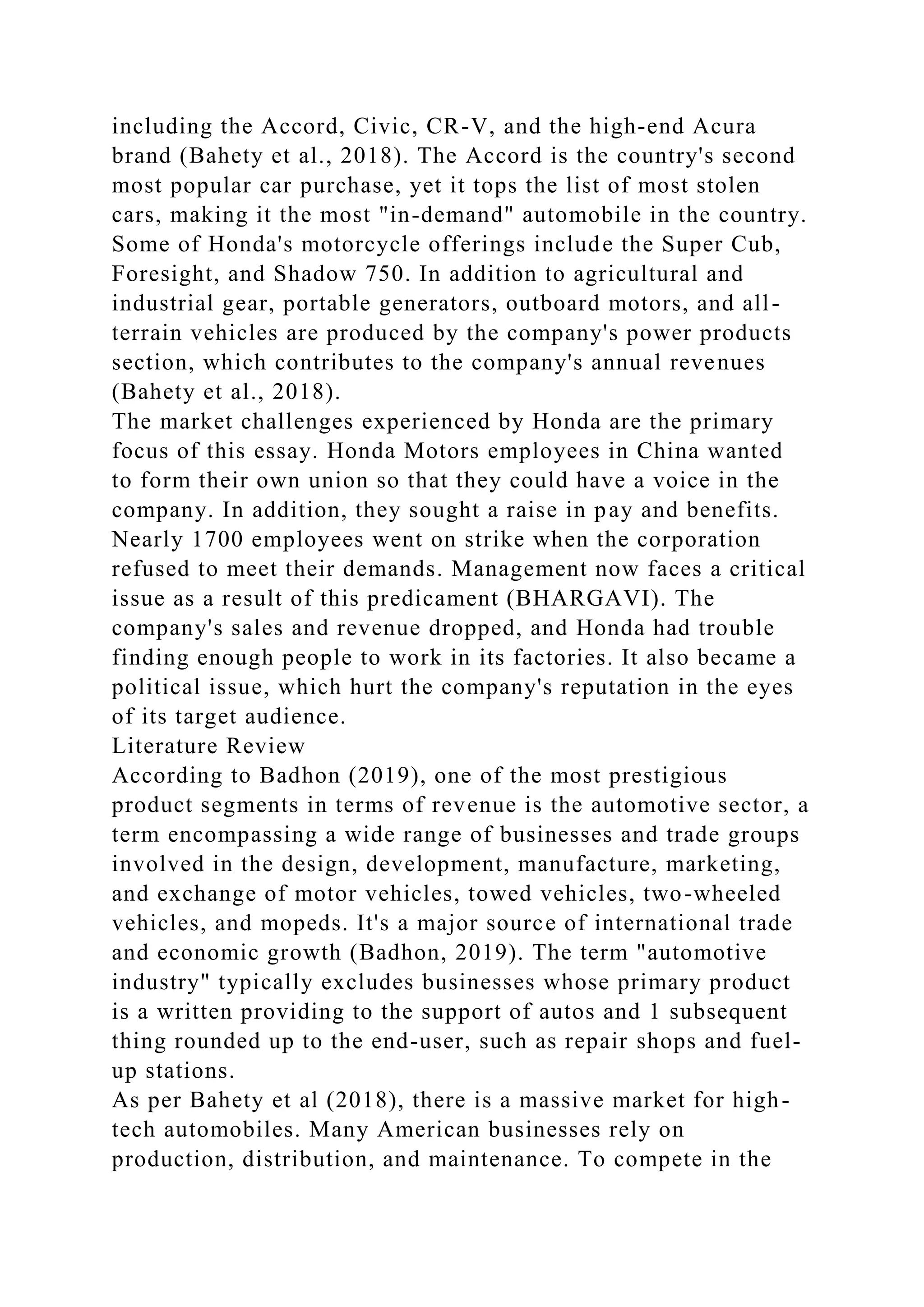 including the Accord, Civic, CR-V, and the high-end Acura
brand (Bahety et al., 2018). The Accord is the country's second
most popular car purchase, yet it tops the list of most stolen
cars, making it the most "in-demand" automobile in the country.
Some of Honda's motorcycle offerings include the Super Cub,
Foresight, and Shadow 750. In addition to agricultural and
industrial gear, portable generators, outboard motors, and all-
terrain vehicles are produced by the company's power products
section, which contributes to the company's annual revenues
(Bahety et al., 2018).
The market challenges experienced by Honda are the primary
focus of this essay. Honda Motors employees in China wanted
to form their own union so that they could have a voice in the
company. In addition, they sought a raise in pay and benefits.
Nearly 1700 employees went on strike when the corporation
refused to meet their demands. Management now faces a critical
issue as a result of this predicament (BHARGAVI). The
company's sales and revenue dropped, and Honda had trouble
finding enough people to work in its factories. It also became a
political issue, which hurt the company's reputation in the eyes
of its target audience.
Literature Review
According to Badhon (2019), one of the most prestigious
product segments in terms of revenue is the automotive sector, a
term encompassing a wide range of businesses and trade groups
involved in the design, development, manufacture, marketing,
and exchange of motor vehicles, towed vehicles, two-wheeled
vehicles, and mopeds. It's a major source of international trade
and economic growth (Badhon, 2019). The term "automotive
industry" typically excludes businesses whose primary product
is a written providing to the support of autos and 1 subsequent
thing rounded up to the end-user, such as repair shops and fuel-
up stations.
As per Bahety et al (2018), there is a massive market for high-
tech automobiles. Many American businesses rely on
production, distribution, and maintenance. To compete in the
 