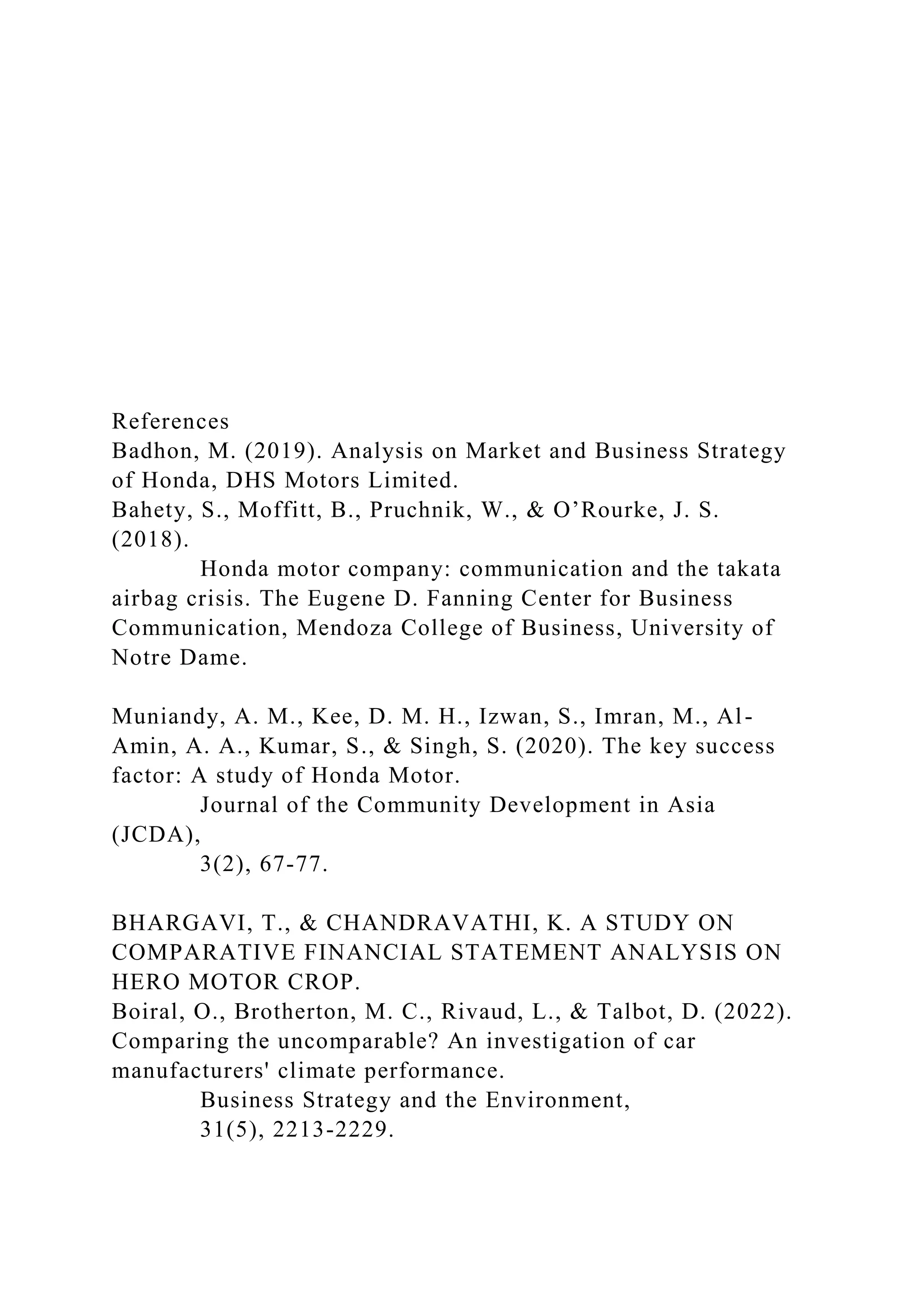 References
Badhon, M. (2019). Analysis on Market and Business Strategy
of Honda, DHS Motors Limited.
Bahety, S., Moffitt, B., Pruchnik, W., & O’Rourke, J. S.
(2018).
Honda motor company: communication and the takata
airbag crisis. The Eugene D. Fanning Center for Business
Communication, Mendoza College of Business, University of
Notre Dame.
Muniandy, A. M., Kee, D. M. H., Izwan, S., Imran, M., Al-
Amin, A. A., Kumar, S., & Singh, S. (2020). The key success
factor: A study of Honda Motor.
Journal of the Community Development in Asia
(JCDA),
3(2), 67-77.
BHARGAVI, T., & CHANDRAVATHI, K. A STUDY ON
COMPARATIVE FINANCIAL STATEMENT ANALYSIS ON
HERO MOTOR CROP.
Boiral, O., Brotherton, M. C., Rivaud, L., & Talbot, D. (2022).
Comparing the uncomparable? An investigation of car
manufacturers' climate performance.
Business Strategy and the Environment,
31(5), 2213-2229.
 