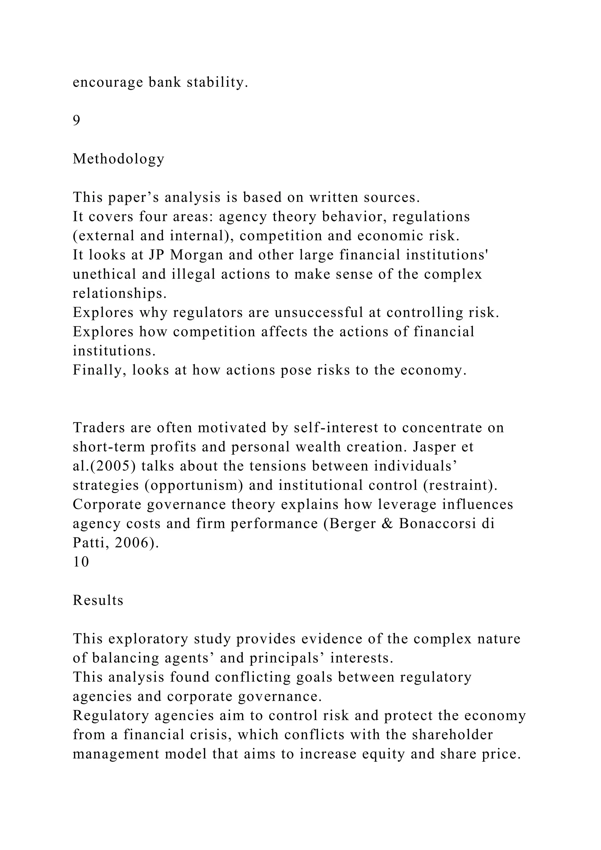 encourage bank stability.
9
Methodology
This paper’s analysis is based on written sources.
It covers four areas: agency theory behavior, regulations
(external and internal), competition and economic risk.
It looks at JP Morgan and other large financial institutions'
unethical and illegal actions to make sense of the complex
relationships.
Explores why regulators are unsuccessful at controlling risk.
Explores how competition affects the actions of financial
institutions.
Finally, looks at how actions pose risks to the economy.
Traders are often motivated by self-interest to concentrate on
short-term profits and personal wealth creation. Jasper et
al.(2005) talks about the tensions between individuals’
strategies (opportunism) and institutional control (restraint).
Corporate governance theory explains how leverage influences
agency costs and firm performance (Berger & Bonaccorsi di
Patti, 2006).
10
Results
This exploratory study provides evidence of the complex nature
of balancing agents’ and principals’ interests.
This analysis found conflicting goals between regulatory
agencies and corporate governance.
Regulatory agencies aim to control risk and protect the economy
from a financial crisis, which conflicts with the shareholder
management model that aims to increase equity and share price.
 