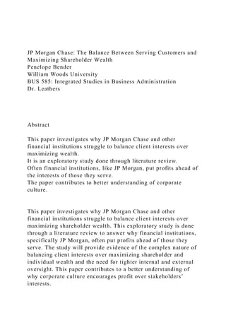 JP Morgan Chase: The Balance Between Serving Customers and
Maximizing Shareholder Wealth
Penelope Bender
William Woods University
BUS 585: Integrated Studies in Business Administration
Dr. Leathers
Abstract
This paper investigates why JP Morgan Chase and other
financial institutions struggle to balance client interests over
maximizing wealth.
It is an exploratory study done through literature review.
Often financial institutions, like JP Morgan, put profits ahead of
the interests of those they serve.
The paper contributes to better understanding of corporate
culture.
This paper investigates why JP Morgan Chase and other
financial institutions struggle to balance client interests over
maximizing shareholder wealth. This exploratory study is done
through a literature review to answer why financial institutions,
specifically JP Morgan, often put profits ahead of those they
serve. The study will provide evidence of the complex nature of
balancing client interests over maximizing shareholder and
individual wealth and the need for tighter internal and external
oversight. This paper contributes to a better understanding of
why corporate culture encourages profit over stakeholders’
interests.
 