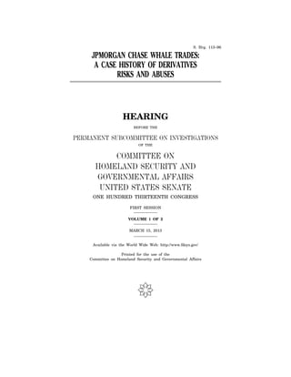 S. Hrg. 113–96
JPMORGAN CHASE WHALE TRADES:
A CASE HISTORY OF DERIVATIVES
RISKS AND ABUSES
HEARING
BEFORE THE
PERMANENT SUBCOMMITTEE ON INVESTIGATIONS
OF THE
COMMITTEE ON
HOMELAND SECURITY AND
GOVERNMENTAL AFFAIRS
UNITED STATES SENATE
ONE HUNDRED THIRTEENTH CONGRESS
FIRST SESSION
VOLUME 1 OF 2
MARCH 15, 2013
Available via the World Wide Web: http://www.fdsys.gov/
Printed for the use of the
Committee on Homeland Security and Governmental Affairs
(
 