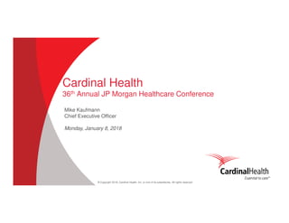 © Copyright 2018, Cardinal Health, Inc. or one of its subsidiaries. All rights reserved
Cardinal Health
36th Annual JP Morgan Healthcare Conference
Mike Kaufmann
Chief Executive Officer
Monday, January 8, 2018
 