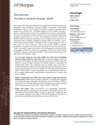North America Equity Research
                                                                                                       08 March 2012




                                                                                                       Overweight
Dendreon                                                                                               DNDN, DNDN US
                                                                                                       Price: $10.87
The Clock Is Ticking On Provenge - ALERT
                                                                                                       07 March 2012



This morning, JNJ (covered by JPM Med Tech analyst Mike Weinstein) announced an                        Biotechnology
Independent Data Monitoring Committee (IDMC) unanimously recommended                                                     AC
                                                                                                       Cory Kasimov
unblinding the Phase 3 trial of Zytiga in pre-chemo metastatic castration-resistant
                                                                                                       (1-212) 622-5266
prostate cancer (mCRPC) pts – the market currently served by DNDN’s Provenge –                         cory.w.kasimov@jpmorgan.com
based on a planned interim analysis that revealed the drug’s positive clinical benefit.
                                                                                                       Matthew J. Lowe, Ph.D.
We believe this outcome was widely expected, but the event materialized earlier than                   (1-212) 622-0848
anticipated (mid-to-2H12). In our view, this development represents a clear hit to                     matthew.j.lowe@jpmorgan.com
DNDN’s sentiment (talk about coming full circle in 1Q alone), and as such, we're not
                                                                                                       Karen Jay, Ph.D.
surprised by today’s weakness. Ultimately we believe CRPC pts are likely to receive                    (1-212) 622-4668
several drugs (including DNDN’s Provenge and JNJ’s Zytiga) during the course of                        karen.e.jay@jpmorgan.com
their disease (as none of them are “cures”) and note that DNDN is currently
                                                                                                       J.P. Morgan Securities LLC
conducting a sequencing trial with Provenge and Zytiga (data expected later this yr).
Today’s news doesn’t impact our valuation as this development was already built into
our assumptions. While our overall view is unchanged, we believe the clock is ticking
on DNDN to cement use of Provenge into CRPC treatment practice before approval of
other drugs in the pre-chemo setting.

 As we’ve been saying for some time, DNDN does NOT have an indefinite
  amount of time to make Provenge stick. While we expected Zytiga to work in the
  pre-chemo CRPC setting, this result intensifies the pressure on DNDN to get docs
  hooked on using Provenge (including the financial benefits of prescribing the
  product) before other, more traditional drugs are broadly used in this line of
  treatment (JNJ plans to submit this data for regulatory approvals beginning in 2H12,
  and we expect US approval in 1H13). In addition, we also expect positive data from
  MDVN’s MDV3100 in a similar pt population. Flat or decelerating Provenge sales
  in the coming months/quarters could prompt the remaining bulls to reassess their
  thesis on DNDN.

 DNDN’s ultimate goal is for CRPC pts to receive both Provenge and a hormone
  blocking agent. DNDN recently initiated a study that is evaluating the sequencing
  of Provenge and Zytiga with results anticipated by year end. We believe DNDN’s
  ultimate goal is to show that CRPC pts are best off if they receive both Provenge and
  a hormone blocking agent such as JNJ’s Zytiga or MDVN’s MDV3100.

 Zytiga trial design. Study COU-AA-302 is an international, randomized,
  double-blind, placebo controlled study that included 1,088 mCRPC pts who were
  randomized to receive Zytiga 1,000mg + prednisone 5mg or pbo + prednisone 5mg.
  The co-primary endpoints of the study are PFS and OS. Results are expected to be
  presented at an upcoming medical meeting (we suspect ASCO in June).




See page 2 for analyst certification and important disclosures.
J.P. Morgan does and seeks to do business with companies covered in its research reports. As a result, investors should be aware that
the firm may have a conflict of interest that could affect the objectivity of this report. Investors should consider this report as only a single
factor in making their investment decision.

                                                                                                               www.morganmarkets.com
 
