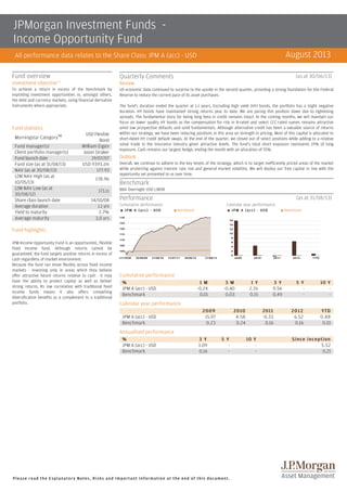 JPMorgan Investment Funds Income Opportunity Fund
August 2013

All performance data relates to the Share Class: JPM A (acc) - USD
Fund overview

Quarterly Comments

Investment objective A

Review

To achieve a return in excess of the benchmark by
exploiting investment opportunities in, amongst others,
the debt and currency markets, using financial derivative
instruments where appropriate.

US economic data continued to surprise to the upside in the second quarter, providing a strong foundation for the Federal
Reserve to reduce the current pace of its asset purchases.

Fund statistics
Morningstar CategoryTM
Fund manager(s)
Client portfolio manager(s)
Fund launch date
Fund size (as at 31/08/13)
NAV (as at 30/08/13)
12M NAV High (as at
10/05/13)
12M NAV Low (as at
30/08/12)
Share class launch date
Average duration
Yield to maturity
Average maturity

USD Flexible
Bond
William Eigen
Jason Straker
19/07/07
USD 9393.1m
177.93
178.96
173.11
14/10/08
1.1 yrs
2.7%
3.0 yrs

(as at 30/06/13)

The fund's duration ended the quarter at 1.1 years. Excluding high yield (HY) bonds, the portfolio has a slight negative
duration. HY bonds have maintained strong returns year to date. We are paring this position down due to tightening
spreads. The fundamental story for being long beta in credit remains intact. In the coming months, we will maintain our
focus on lower quality HY bonds as the compensation for risk in B­rated and select CCC­rated names remains attractive
B­
CCC­
amid low prospective defaults and solid fundamentals. Although alternative credit has been a valuable source of returns
within our strategy, we have been reducing positions in this area on strength in pricing. Most of this capital is allocated to
short­dated HY credit default swaps. At the end of the quarter, we closed out of select positions while adding to a relative
short­
value trade in the insurance industry given attractive levels. The fund's total short exposure represents 19% of long
exposure. Cash remains our largest hedge, ending the month with an allocation of 55%.

Outlook
Overall, we continue to adhere to the key tenets of the strategy, which is to target inefficiently priced areas of the market
while protecting against interest rate risk and general market volatility. We will deploy our free capital in line with the
opportunity set presented to us over time.

Benchmark
BBA Overnight USD LIBOR

Performance

(as at 31/08/13)

Cumulative performance
s

J P M A ( a c c ) ­ USD

Calendar year performance
s

Benchmark

s

J P M A ( a c c ) ­ USD

s

Benchmark

Fund highlights
JPM Income Opportunity Fund is an opportunistic, flexible
fixed income fund. Although returns cannot be
guaranteed, the fund targets positive returns in excess of
cash regardless of market environment.
Because the fund can move flexibly across fixed income
markets ­ investing only in areas which they believe
offer attractive future returns relative to cash ­ it may
have the ability to protect capital as well as deliver
strong returns. Its low correlation with traditional fixed
income funds means it also offers compelling
diversification benefits as a complement to a traditional
portfolio.

Cumulative performance
%
JPM A (acc) ­ USD
Benchmark

1 M
­0.24
0.01

3 M
­0.40
0.03

1 Y
2.76
0.15

3 Y
9.56
0.49

5 Y
­
­

10 Y
­
­

2012
6.52
0.16

YTD
0.88
0.10

Calendar year performance
JPM A (acc) ­ USD
Benchmark

2009
15.97
0.23

2010
4.58
0.24

2011
­0.33
0.16

Annualised performance
%
JPM A (acc) ­ USD
Benchmark

3 Y
3.09
0.16

5 Y
­
­

Please read the Explanatory Notes, Risks and Important Information at the end of this document.

10 Y
­
­

Since inception
5.52
0.21

 