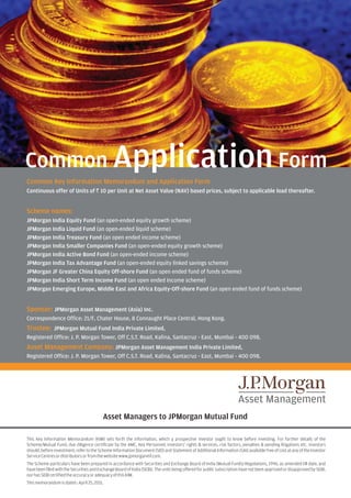 Common Application Form
Common Key Information Memorandum and Application Form
Continuous offer of Units of R 10 per Unit at Net Asset Value (NAV) based prices, subject to applicable load thereafter.


Scheme names:
JPMorgan India Equity Fund (an open-ended equity growth scheme)
JPMorgan India Liquid Fund (an open-ended liquid scheme)
JPMorgan India Treasury Fund (an open ended income scheme)
JPMorgan India Smaller Companies Fund (an open-ended equity growth scheme)
JPMorgan India Active Bond Fund (an open-ended income scheme)
JPMorgan India Tax Advantage Fund (an open-ended equity linked savings scheme)
JPMorgan JF Greater China Equity Off-shore Fund (an open ended fund of funds scheme)
JPMorgan India Short Term Income Fund (an open ended Income scheme)
JPMorgan Emerging Europe, Middle East and Africa Equity-Off-shore Fund (an open ended fund of funds scheme)


Sponsor: JPMorgan Asset Management (Asia) Inc.
Correspondence Office: 21/F, Chater House, 8 Connaught Place Central, Hong Kong.
Trustee: JPMorgan Mutual Fund India Private Limited,
Registered Office: J. P. Morgan Tower, Off C.S.T. Road, Kalina, Santacruz - East, Mumbai - 400 098.
Asset Management Company: JPMorgan Asset Management India Private Limited,
Registered Office: J. P. Morgan Tower, Off C.S.T. Road, Kalina, Santacruz - East, Mumbai - 400 098.




                                          Asset Managers to JPMorgan Mutual Fund

This Key Information Memorandum (KIM) sets forth the information, which a prospective investor ought to know before investing. For further details of the
Scheme/Mutual Fund, due diligence certificate by the AMC, Key Personnel, investors' rights & services, risk factors, penalties & pending litigations etc. investors
should, before investment, refer to the Scheme Information Document (SID) and Statement of Additional Information (SAI) available free of cost at any of the Investor
Service Centres or distributors or from the website www.jpmorganmf.com.
The Scheme particulars have been prepared in accordance with Securities and Exchange Board of India (Mutual Funds) Regulations, 1996, as amended till date, and
have been filed with the Securities and Exchange Board of India (SEBI). The units being offered for public subscription have not been approved or disapproved by SEBI,
nor has SEBI certified the accuracy or adequacy of this KIM.
This memorandum is dated : April 25, 2011.
 
