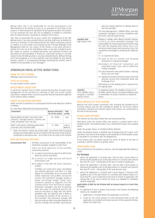 Midcap Index. IISL is not responsible for nor has participated in the                                                     with the overall objective of adding value to
determination of the timing of, prices at, or quantities of the Product to be                                             the fund portfolio.
issued or in determination or calculation of the equation by which the product                                        The Risk Management / Middle Office oversees
is to be converted into cash. IISL has no obligation or liability in connection                                       investment managers to ensure compliance with
with the administration, marketing or trading of the Product.                                                         the fund's internal requirements.
"IISL does not guarantee the accuracy and/or the completeness of the CNX
Midcap Index or any data included therein and they shall have no liability for           Liquidity Risk               Dealing in volatile, often illiquid markets imposes
any errors, omissions, or interruptions therein. IISL makes no warranty, express         High impact costs            a cost on an active investment manager. The
or implied, as to the results to be obtained by the Principal JPMorgan Asset                                          responsibility for minimizing the performance drag
Management India Pvt. Ltd., owners of the Product, or any other persons or                                            lies with the Dealing team whose focus is to
entities from the use of the CNX Midcap Index or any data included therein.                                           minimize market impact and transaction costs. The
IISL makes no express or implied warranties and expressly disclaims all                                               competitive advantages in achieving this objective
warranties of merchantability or fitness for a particular purpose or use with                                         are:
respect to the CNX Midcap Index or any data included therein. Without limiting                                        (i) An experienced team.
any of the foregoing, in no event shall IISL have any liability for any special,                                      (ii) State of the art systems and on-going
punitive, indirect or consequential damages (including lost profits), even if                                               investment in trading technology.
notified of the possibility of such damages."
                                                                                                                      (iii) Analysis of historical transactions and
                                                                                                                            associated impact costs used to determine
                                                                                                                            trading strategies.
JPMORGAN INDIA ACTIVE BOND FUND                                                                                       (iv) Low commission rates paid to brokers, reducing
NAME OF THE SCHEME                                                                                                          direct costs per trade.
JPMorgan India Active Bond Fund                                                                                       (v) Significant overall commission payout ensuring
                                                                                                                            premium service from investment banks and
TYPE OF SCHEME                                                                                                              brokerage firms.
An open-ended income scheme.                                                                                          Effectiveness of the dealing team is measured on
                                                                                                                      an ongoing basis.
INVESTMENT OBJECTIVE
To generate optimal returns while maintaining liquidity through active                   Volatility                   As explained above, the volatility arising out of
management of the portfolio by investing in debt and money market                        Price volatility due to      portfolio specific factors are being mitigated using
instruments. However, there can be no assurance that the investment objective            company or portfolio         a combination of various methods as explained
of the Scheme will be realized.                                                          specific factors             above.

ASSET ALLOCATION PATTERN                                                                 RISK PROFILE OF THE SCHEME
Under normal circumstances it is anticipated that the asset allocation shall be
                                                                                         Mutual Fund Units involve investment risks including the possible loss of
as follows:
                                                                                         principal. Please read the SID carefully for details on risk factors before
For both Plans (Retail Plan & Institutional Plan)                                        investment. Standard and Scheme Specific Risk Factors are summarized at
 Investment                                      Normal allocation Risk                  the end of this document.
                                                  (% of net assets) profile
Money Market & Debt instruments with                 10 - 100%          Low
                                                                                         PLANS AND OPTIONS
maturity / average maturity / interest rate                                              The Scheme has two plans: Retail Plan and Institutional Plan.
reset not greater than one year                                                          Both plans under the scheme offers two options: a growth option and a
                                                                                         dividend option. The dividend option has a reinvestment option and a payout
Debt* instruments including government                0 - 90%         Low to             option.
securities and corporate Debt                                         Medium
                                                                                         Under the growth option, no dividend will be declared.
*   Debt instruments include securitised debt. Securitised debt (excluding
    foreign securitised debt) can be up to 50% of the net assets of the scheme.          Under the dividend option, a dividend may be declared by the Trustee, at its
    Investment in derivatives also - up to 50% of the net asset of the Scheme            discretion, from time to time (subject to the availability of distributable surplus
                                                                                         as calculated in accordance with the Regulations).
RISK MITIGATION FACTORS                                                                  If the investor does not clearly specify the choice of option at the time of
Concentration Risk          Portfolio construction is the responsibility of the          investing, it will be treated as a growth option.
                            investment manager assigned to each fund.
                                                                                         APPLICABLE NAV
                            There are three objectives to the portfolio
                            construction process:                                        The Cut-off time for the Scheme is 3.00 p.m. and the Applicable NAV will be as
                                                                                         under:
                            (i) to capture and preserve value from all the best
                                  ideas by country specialists;                          For Purchase
                                                                                         a. where the application is received upto 3.00 pm with a local cheque or
                            (ii) to ensure no single decision will derail
                                                                                             demand draft payable at par at the place where it is received, with amount
                                  performance; and
                                                                                             less than R 1 crore – closing NAV of the day of receipt of application;
                            (iii) to deliver in line with the fund's risk/return
                                                                                         b. where the application is received after 3.00 pm with a local cheque or
                                  profiles.
                                                                                             demand draft payable at par at the place where it is received, with amount
                                  Portfolios are constructed using a disciplined             less than R 1 crore – closing NAV of the next Business Day;
                                  and tailored approach, and there is a high
                                                                                         c. where the application is received with a local cheque or demand draft
                                  degree of commonality across accounts with
                                                                                             payable at par at the place where it is received, with amount equal to or
                                  similar objectives and profiles. During the
                                                                                             more than R 1 crore irrespective of the time of receipt of application, the
                                  process, the investment manager assigns a
                                                                                             closing NAV of the day on which the funds are available for utilisation
                                  target percentage weight based upon
                                                                                             shall be applicable.
                                  variations, positive or negative, from the
                                  predetermined fund benchmark weight.                   Applicability of NAV for the Scheme with an amount equal to or more than
                                  Investment managers may also incorporate               R 1 Crore:
                                  their own views on individual security and             a) For allotment of units in respect of purchase in the Scheme, the following
                                  exercise discretion to align with the above                needs to be complied with:
                                  guidelines with the objective that is likely to
                                                                                             i. Application is received before the applicable cut-off time.
                                  be achieved by inclusion of the security in a
                                  fund portfolio. The investment manager will                ii. Funds for the entire amount of subscription/purchase as per the
                                  also reconcile any other anomalies between the                 application are credited to the bank account of the respective Scheme
                                  security rankings and portfolio requirements                   before the cutoff time.

                                                                                    11
 