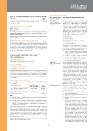 Recurring expenses (Actual expenses for the financial year ending):                    RISK MITIGATION FACTORS
                                                                                       Risk and Description     Risk Mitigants / Management Strategy
Particulars                                                          March
                                                                     2011
                                                                                       specific to Equities
                                                                                       Quality Risk             The stock selection process is an important part
Total Recurring expenses as a percentage of Daily / Weekly           2.50%             Risk of investing in     of the idea generation stage, as it provides the
average net assets                                                                     unsustainable / weak     greater part of added value to the investments.
                                                                                       companies                Underpinning the stock selection process is the
LOAD STRUCTURE OF THE SCHEME                                                                                    rigorous research conducted by dedicated
1. Entry Load: NIL                                                                                              specialists. The approach to stock selection is
                                                                                                                largely specific, which means that these investment
2. Exit Load: NIL                                                                                               professionals have the responsibility to design and
To know the latest position on Loads structure prior to investing / Redemption,                                 refine their stock selection process to cope with
investors are advised to contact any of the ISCs or the AMC at its toll-free                                    the dynamic local factors and market conditions.
number "1-800-22-5763".                                                                                         Quality analysis based investment approach:
The investor is requested to check the prevailing load structure of the Scheme                                  (i) Management
before investing.                                                                                               (ii) Capital structure
DAILY NET ASSET VALUE (NAV) PUBLICATION                                                                         (iii) Sustainability of competitive advantage
The Mutual Fund shall declare the NAV of the Scheme on every Business Day                                       (iv) Return on equity
on AMFI’s website www.amfiindia.com by 9.00 p.m. and also on its own website                                    (v) Industry attractiveness
www.jpmorganmf.com. In case of any delay, the reasons for such delay would
                                                                                                                In general, there are three primary sources of
be explained to AMFI. If the NAVs are not available before commencement of
                                                                                                                investment return which the investment
business hours on the following Business Day due to any reason, the Mutual                                      professionals normally focus on and they form the
Fund shall issue a press release providing reasons and explaining when the                                      basic premise of the stock selection process:
Mutual Fund would be able to publish the NAVs.
                                                                                                                (i) Growth - companies that exhibit sustainable
                                                                                                                      earnings growth in excess of the market
                                                                                                                      through an economic cycle;
JPMORGAN JF GREATER CHINA EQUITY                                                                                (ii) Valuations - quantitative analysis in evaluating
OFF-SHORE FUND                                                                                                        the value and profitability of the company;
                                                                                                                (iii) Dividend yield - an additional source of return,
NAME OF THE SCHEME                                                                                                    over and above capital appreciation.
JPMorgan JF Greater China Equity Off-shore Fund
                                                                                       Price Risk               During company visits, qualitative assessments of
                                                                                       Risk of overpaying for   the relative growth prospects of the companies
TYPE OF SCHEME                                                                         a company                concerned are made and strategies are decided to
An open-ended fund of funds scheme.                                                                             create shareholder value. Industries in which
                                                                                                                companies operate are analysed along with the
INVESTMENT OBJECTIVE                                                                                            competitive landscape as well as the management
The primary investment objective of the Scheme is to provide long term capital                                  strategy to enhance competitive advantage and
appreciation by investing in JPMorgan Funds - JF Greater China Equity Fund,                                     returns. As part of the process, meetings are
an equity fund which invests primarily in a diversified portfolio of companies                                  organised not only with companies that fall within
incorporated or which have their registered office located in, or derive the                                    the core stock coverage, but also with their
predominant part of their economic activity from, a country in the Greater                                      competitors, distributors, suppliers and other
China region.                                                                                                   stakeholders in order to obtain a complete picture
                                                                                                                of the industry/company and other investment
                                                                                                                opportunities. In the process, a clear
ASSET ALLOCATION PATTERN                                                                                        understanding of the business is arrived at,
Under normal circumstances, it is anticipated that the asset allocation shall                                   enabling the identification of future long-term
be as follows:                                                                                                  winners at an early stage.
 Types of Instruments                   Normal Allocation          Risk                Concentration Risk       Portfolio construction is the responsibility of the
                                         (% of Net Assets)        profile                                       investment manager assigned to each fund.
Units / shares of JPMorgan Funds -          80% - 100%             Medium                                       There are three objectives to the portfolio
JF Greater China Equity Fund                                       to High                                      construction process:
Money market instruments and/or              0% - 20 %              Low                                         (i) to capture and preserve value from all the best
units of liquid schemes                                          to Medium                                            ideas by country specialists;
                                                                                                                (ii) to ensure no single decision will derail
Note :                                                                                                                performance; and
(a) Since the Scheme is a Fund of Funds scheme, it cannot invest in any other                                   (iii) to deliver in line with the fund's risk/return
    Fund of Funds scheme;                                                                                             profiles.
(b) Since the Scheme is a Fund of Funds scheme, it cannot invest its assets                                           Portfolios are constructed using a disciplined
    other than in schemes of mutual funds, except to the extent of funds                                              and tailored approach, and there is a high
    required for meeting the liquidity requirements for the purpose of                                                degree of commonality across accounts with
    repurchases or Redemptions.                                                                                       similar objectives and profiles. During the
                                                                                                                      process, the investment manager assigns a
Under normal market conditions, the corpus of the Scheme shall be invested in                                         target percentage weight based upon
units / shares of JPMorgan Funds - JF Greater China Equity Fund as per the                                            variations, positive or negative, from the
asset allocation detailed above. However, prevailing market conditions can                                            predetermined fund benchmark weight.
compel the AMC to invest beyond the range set out above. Such deviations shall                                        Investment managers may also incorporate
however normally be for short term purposes only, for temporary defensive                                             their own views on individual stocks and
considerations and with the intention of protecting the interests of the Unit                                         exercise discretion to align with the above
Holders. In the event of deviations, rebalancing will normally be carried out                                         guidelines with the objective that is likely to
within 10 (ten) Business Days.                                                                                        be achieved by inclusion of the stock in a fund
The exposure of JPMorgan Funds - JF Greater China Equity Fund in India will                                           portfolio. The investment manager will also
not be gained through participatory notes.                                                                            reconcile any other anomalies between the
                                                                                                                      stock rankings and portfolio requirements with
                                                                                                                      the overall objective of adding value to the fund

                                                                                  16
 