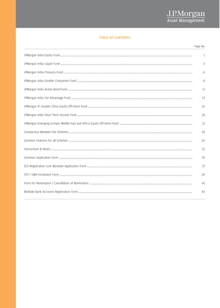 TABLE OF CONTENTS

                                                                                                                                                                                                                   Page No.

JPMorgan India Equity Fund ..............................................................................................................................................................................                1

JPMorgan India Liquid Fund ..............................................................................................................................................................................                3

JPMorgan India Treasury Fund ..........................................................................................................................................................................                  6

JPMorgan India Smaller Companies Fund ........................................................................................................................................................                           8

JPMorgan India Active Bond Fund ....................................................................................................................................................................                    11

JPMorgan India Tax Advantage Fund ................................................................................................................................................................                      13

JPMorgan JF Greater China Equity Off-shore Fund ..........................................................................................................................................                              16

JPMorgan India Short Term Income Fund ........................................................................................................................................................                          18

JPMorgan Emerging Europe, Middle East and Africa Equity Off-shore Fund ................................................................................................                                                 21

Comparison Between the Schemes ...................................................................................................................................................................                      24

Common Features for all Schemes ...................................................................................................................................................................                     26

Instructions & Notes ...........................................................................................................................................................................................        32

Common Application Form ................................................................................................................................................................................                35

ECS Registration Cum Mandate Application Form ...........................................................................................................................................                               37

STP / SWP Enrolment Form ...............................................................................................................................................................................                39

Form for Nomination / Cancellation of Nomination ........................................................................................................................................                               41

Multiple Bank Accounts Registration Form ......................................................................................................................................................                         43




                                                                                                             48
 