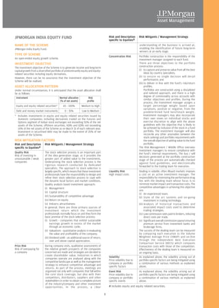 JPMORGAN INDIA EQUITY FUND                                                              Risk and Description      Risk Mitigants / Management Strategy
                                                                                        specific to Equities#
NAME OF THE SCHEME                                                                                                understanding of the business is arrived at,
JPMorgan India Equity Fund.                                                                                       enabling the identification of future long-term
                                                                                                                  winners at an early stage.
TYPE OF SCHEME                                                                          Concentration Risk        Portfolio construction is the responsibility of the
An open-ended equity growth scheme.                                                                               investment manager assigned to each fund.
INVESTMENT OBJECTIVE                                                                                              There are three objectives to the portfolio
The investment objective of the Scheme is to generate income and long-term                                        construction process:
capital growth from a diversified portfolio of predominantly equity and equity-                                   (i) to capture and preserve value from all the best
related securities including equity derivatives.                                                                        ideas by country specialists;
However, there can be no assurance that the investment objective of the                                           (ii) to ensure no single decision will derail
Scheme will be realised.                                                                                                performance; and
                                                                                                                  (iii) to deliver in line with the fund's risk/return
ASSET ALLOCATION PATTERN                                                                                                profiles.
Under normal circumstances, it is anticipated that the asset allocation shall                                           Portfolios are constructed using a disciplined
be as follows:                                                                                                          and tailored approach, and there is a high
                                                                                                                        degree of commonality across accounts with
 Instrument                            Normal allocation         Risk
                                                                                                                        similar objectives and profiles. During the
                                        (% of net assets)       profile
                                                                                                                        process, the investment manager assigns a
 Equity and equity related securities*      65 - 100%         Medium to High                                            target percentage weight based upon
                                                                                                                        variations, positive or negative, from the
 Debt and money market instruments            0 - 35%         Low to Medium                                             predetermined fund benchmark weight.
* Includes investments in equity and equity related securities issued by                                                Investment managers may also incorporate
  domestic companies; including derivatives traded on the Futures and                                                   their own views on individual stocks and
  Options segment of Indian stock exchanges not exceeding 50% of the net                                                exercise discretion to align with the above
  assets of the Scheme, offshore securities, ADRs and GDRs not exceeding                                                guidelines with the objective that is likely to
  10% of the net assets of the Scheme as on March 31 of each relevant year.                                             be achieved by inclusion of the stock in a fund
  Investment in securitised debt may be made to the extent of 20% of net                                                portfolio. The investment manager will also
  assets of the Scheme.                                                                                                 reconcile any other anomalies between the
                                                                                                                        stock rankings and portfolio requirements with
RISK MITIGATION FACTORS                                                                                                 the overall objective of adding value to the fund
Risk and Description       Risk Mitigants / Management Strategy                                                         portfolio.
specific to Equities#                                                                                             The Risk Management / Middle Office oversees
                                                                                                                  investment managers to ensure compliance with
Quality Risk               The stock selection process is an important part                                       the fund's internal requirements. The buy / sell
Risk of investing in       of the idea generation stage, as it provides the                                       decisions generated at the portfolio construction
unsustainable / weak       greater part of added value to the investments.                                        stage of the process are automatically checked
companies                  Underpinning the stock selection process is the                                        against fund guidelines, and electronically
                           rigorous research conducted by dedicated                                               forwarded to the trading team for execution.
                           specialists. The approach to stock selection is
                           largely specific, which means that these investment          Liquidity Risk            Dealing in volatile, often illiquid markets imposes
                           professionals have the responsibility to design and          High impact costs         a cost on an active investment manager. The
                           refine their stock selection process to cope with                                      responsibility for minimizing the performance drag
                           the dynamic local factors and market conditions.                                       lies with the Dealing team whose focus is to
                           Quality analysis based investment approach:                                            minimize market impact and transaction costs. The
                           (i) Management                                                                         competitive advantages in achieving this objective
                                                                                                                  are:
                           (ii) Capital structure
                                                                                                                  (i) An experienced team.
                           (iii) Sustainability of competitive advantage                                          (ii) State of the art systems and on-going
                           (iv) Return on equity                                                                        investment in trading technology.
                           (v) Industry attractiveness                                                            (iii) Analysis of historical transactions and
                           In general, there are three primary sources of                                               associated impact costs used to determine
                           investment return which the investment                                                       trading strategies.
                           professionals normally focus on and they form the                                      (iv) Low commission rates paid to brokers, reducing
                           basic premise of the stock selection process:                                                direct costs per trade.
                           (i) Growth - companies that exhibit sustainable                                        (v) Significant overall commission payout ensuring
                                 earnings growth in excess of the market                                                premium service from investment banks and
                                 through an economic cycle;                                                             brokerage firms.
                           (ii) Valuations - quantitative analysis in evaluating                                  The success of the dealing team can be measured
                                 the value and profitability of the company;                                      by comparing each execution to the Volume
                           (iii) Dividend yield - an additional source of return,                                 Weighted Average Price (VWAP) and on-line
                                 over and above capital appreciation.                                             through the independent Best Execution
                                                                                                                  Comparison Service (BECS) which compares
Price Risk                 During company visits, qualitative assessments of                                      transaction costs with those of the competition.
Risk of overpaying for     the relative growth prospects of the companies                                         Effectiveness of the dealing team is measured on
a company                  concerned are made and strategies are decided to                                       an ongoing basis.
                           create shareholder value. Industries in which
                                                                                        Volatility                As explained above, the volatility arising out of
                           companies operate are analysed along with the
                                                                                        Price volatility due to   portfolio specific factors are being mitigated using
                           competitive landscape as well as the management
                                                                                        company or portfolio      a combination of various methods as explained
                           strategy to enhance competitive advantage and
                                                                                        specific factors          above.
                           returns. As part of the process, meetings are
                           organised not only with companies that fall within           Event Risk                As explained above, the volatility arising out of
                           the core stock coverage, but also with their                 Price volatility due to   portfolio specific factors are being mitigated using
                           competitors, distributors, suppliers and other               company or portfolio      a combination of various methods as explained
                           stakeholders in order to obtain a complete picture           specific events           above.
                           of the industry/company and other investment
                           opportunities. In the process, a clear                       # Includes equity and equity related securities.

                                                                                    1
 