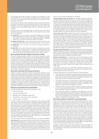 fund manager will be able to identify or execute such strategies. The risks                loans may rarely exceed R 5,00,000/- per individual.
associated with the use of derivatives are different from or possibly greater              Average original maturity of the pool: this indicates the original repayment
than, the risks associated with investing directly in securities and other                 period and whether the loan tenors are in line with industry averages and
traditional investments.                                                                   borrower's repayment capacity. To illustrate, in a car pool consisting of 60
As and when the Scheme trades in derivative products, there are risk factors               month contracts, the original maturity and the residual maturity of the pool
and issues concerning the use of derivatives that investors should understand.             viz. number of remaining instalments to be paid gives a better idea of the risk
Derivatives require the maintenance of adequate controls to monitor the                    of default of the pool itself. If in a pool of 100 car loans having original maturity
transactions and the embedded market risks that a derivative adds to the                   of 60 months, more than 70% of the contracts have paid more than 50% of
portfolio.                                                                                 the monthly instalments and if no default has been observed in such contracts,
Besides the price of the underlying asset, the volatility, tenor and interest              this pool should have a lower probability of default than a similar car loan
rates affect the pricing of derivatives. Other risks in using derivatives include          pool where 80% of the contracts have not yet paid 5 instalments.
but are not limited to:                                                                    Loan to value ratio ("LTV"): indicates how much of the value of the asset is
(a) Credit Risk - this occurs when a counterparty defaults on a transaction                financed by borrower's own equity. The lower the LTV, the better it is. This
    before settlement and, therefore, the Scheme is compelled to negotiate                 ratio stems from the principle that where the borrower's own contribution of
    with another counterparty at the then prevailing (possibly unfavourable)               the asset cost is high, the chances of default are lower. To illustrate: for a
    market price, in order to maintain the validity of the hedge.                          truck costing R 20 lakhs, if the borrower has himself contributed R 10 lakhs
                                                                                           and has taken R 10 lakhs as a loan, he is going to have lesser propensity to
(b) Market Liquidity Risk - this is where the derivatives cannot be sold                   default as he would lose an asset worth R 20 lakhs if he defaults in repaying
    (unwound) at prices that reflect the underlying assets, rates and indices.             an instalment. This is as against a borrower who may meet only R 2 lakhs out
(c) Model Risk - this is the risk of mis-pricing or improper valuation of                  of his own equity for a truck costing R 20 lakhs. Between the two scenarios
    derivatives.                                                                           given above, as the borrower's own equity is lower in the latter case, it would
(d) Basis Risk - this is when the instrument used as a hedge does not match                typically have a higher risk of default than the former.
    the movement in the instrument / underlying asset being hedged. The                    Average seasoning of the pool: this indicates whether borrowers have already
    risks may be inter-related also; for e.g. interest rate movements can affect           displayed repayment discipline. To illustrate, in the case of a pool of personal
    equity prices, which could influence specific issuer / industry assets.                loans, if a pool of assets consist of borrowers who have already repaid 80% of
Risks associated with Short Selling and Securities Lending                                 the instalments without default, the probability of default is lower than for a
                                                                                           pool where only 10% of instalments have been repaid.
The risks in lending portfolio Securities, as with other extensions of credit,
consist of the failure of another party, in this case the approved intermediary,           Default rate distribution: this indicates how much % of the pool and overall
to comply with the terms of the agreement entered into between the lender                  portfolio of the originator is current, how much is in 0-30 DPD (days past
of Securities, i.e. the Scheme, and the approved intermediary. Such failure to             due), 30-60 DPD, 60-90 DPD and so on. The rationale here is that, as against
comply can result in a possible loss of rights in the collateral put up by the             0-30 DPD, the 60-90 DPD is a higher risk category. Unlike in plain vanilla
borrower of the Securities, the inability of the approved intermediary to return           instruments, in securitisation transactions it is possible to work towards a
the Securities deposited by the lender and the possible loss of any corporate              target credit rating, which could be much higher than the originator's own
benefits accruing to the lender from the Securities deposited with the approved            credit rating.
intermediary. The Mutual Fund may not be able to sell such Securities and                  In the Indian scenario, also, more than 95% of issuances have been AAA or
this can lead to temporary illiquidity.                                                    equivalent rated issuances indicating the strength of the underlying assets as
Risk Factors Associated with Overseas Investment                                           well as adequacy of credit enhancement.
Subject to necessary approvals and within the investment objectives of the                 Investment exposure of the Fund with reference to securitised debt:
Scheme, the Scheme may invest in overseas markets which carry risks related                     The Scheme will predominantly invest only in those securitisation issuances
to fluctuations in the foreign exchange rates, the nature of the securities market              which have AAA or equivalent rating indicating the highest level of safety
of the country, restrictions on repatriation of capital due to exchange controls                from credit risk point of view at the time of making an investment. The
and the political environment. Further the repatriation of capital to India may                 Scheme will not invest in foreign securitised debt.
also be hampered by and changes in Regulations or political circumstances.                      The Scheme may invest in various types of securitization issuances,
In addition, country risks would include events such as introduction of                         including but not limited to asset backed securitisation, mortgage backed
extraordinary exchange controls, economic deterioration, bi-lateral conflict                    securitisation, personal loan backed securitisation, collateralised loan
lending to immobilization of overseas financial assets and the prevalent tax                    obligation / collateralized bond obligation and so on.
laws of the respective jurisdiction for the execution of trades or otherwise.
                                                                                                The Scheme does not propose to limit its exposure to only one asset class
Risk factors associated with Securitised Debts                                                  or to have asset class based sub-limits as it will primarily look towards the
Generally available asset classes for securitisation in India:                                  AAA or equivalent rating of the offering.
    Commercial vehicles                                                                         The Scheme will conduct an independent due diligence on the cash
    Auto and two wheeler pools                                                                  margins, collateralisation, guarantees and other credit enhancements and
                                                                                                the portfolio characteristic of the securitisation to ensure that the issuance
    Mortgage pools (residential housing loans)                                                  fits into the overall objective of the investment in high investment grade
    Personal loan, credit card and other retail loans                                           offerings irrespective of underlying asset class.
    Corporate loans / receivables                                                          Risk Factors specific to investments in securitised papers:
In terms of specific risks attached to securitisation, each asset class would              Types of securitised debt vary and carry different levels and types of risks.
have different underlying risks, however, residential mortgages typically have             Credit risk on securitised bonds depends upon the originator and varies
lower default rates as an asset class. On the other hand, repossession and                 depending on whether they are issued with recourse to the originator or
subsequent recovery of commercial vehicles and other auto assets is normally               otherwise. Even within securitised debt, AAA or equivalent rated securitised
easier and better compared to mortgages. Some of the asset classes such as                 debt offers lesser risk of default than AA rated securitised debt. A structure
personal loans, credit card receivables etc., being unsecured credits in nature,           with recourse will have a lower credit risk than a structure without recourse.
may witness higher default rates. As regards corporate loans / receivables,                As underlying assets in securitised debt may assume different forms and the
depending upon the nature of the underlying security for the loan or the                   general types of receivables include auto finance, credit cards, home loans or
nature of the receivable the risks would correspondingly fluctuate. However,               any such receipts, credit risks relating to these types of receivables depend
the credit enhancement stipulated by rating agencies for such asset class                  upon various factors including macro economic factors of these industries
pools is typically much higher and hence their overall risks are comparable to             and economies. Specific factors like nature and adequacy of property
other AAA or equivalent rated asset classes.                                               mortgaged against these borrowings, nature of loan agreement / mortgage
Some of the factors, which are typically analyzed for any pool, are as follows:            deed in case of home loan, adequacy of documentation in case of auto finance
Size of the loan: this generally indicates the kind of assets financed with loans.         and home loans, capacity of borrower to meet its obligation on borrowings in
Also indicates whether there is excessive reliance on very small ticket size,              case of credit cards and the intention of the borrower influence the risks relating
which may result in difficult and costly recoveries. To illustrate, the ticket size        to the asset borrowings underlying the securitised debt.
of housing loans is generally higher than that of personal loans. Hence in the             Changes in market interest rates and pre-payments may not change the
construction of a housing loan asset pool for say R 1,00,00,000/- it may be                absolute amount of receivables for the investors, but may have an impact on
easier to construct a pool with just 10 housing loans of R 10,00,000/- each                the reinvestment of the periodic cash flows that the investor receives in the
rather than to construct a pool of personal loans as the ticket size of personal           securitised paper.

                                                                                      28
 