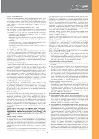 Limited Liquidity & Price Risk:                                                             may be restricted by trading volumes and settlement periods. This may impact
Presently, the secondary market for securitised papers is not very liquid. There            the ability of the Unit Holders to redeem their Units. In view of this, the Trustee
is no assurance that a deep secondary market will develop for such securities.              has the right, in its sole discretion to limit Redemptions (including suspending
This could limit the ability of the Fund to resell them. Even if a secondary                Redemption) under certain circumstances. Settlement periods may be
market develops and sales were to take place, these secondary transactions                  extended significantly by unforeseen circumstances. The inability of the
may be at a discount to the initial issue price due to changes in the interest              Scheme to make intended Securities purchases, due to settlement problems,
rate structure.                                                                             could cause the Scheme to miss certain investment opportunities. Similarly,
                                                                                            the inability to sell Securities held in the Scheme's portfolio could result, at
Risks due to possible prepayments: Weighted Tenor / Yield:                                  times, in potential losses to the Scheme, should there be a subsequent decline
Asset securitisation is a process whereby commercial or consumer credits are                in the value of Securities held in the Scheme's portfolio.
packaged and sold in the form of financial instruments. Full prepayment of                  Investments in equity and equity related Securities involve a degree of risk
underlying loan contract may arise under any of the following circumstances:                and investors should not invest in the Scheme unless they can afford to take
   obligor pays the receivable due from him at any time prior to the scheduled              the risk of losing their investment.
   maturity date of that receivable; or                                                     The liquidity and valuation of the Scheme's investments due to its holdings of
   receivable is required to be repurchased by the seller consequent to its                 unlisted Securities may be affected if they have to be sold prior to the target
   inability to rectify a material misrepresentation with respect to that                   date for disinvestment.
   receivable; or                                                                           Securities which are not quoted on the stock exchanges are inherently illiquid
   the servicer recognizing a contract as a defaulted contract and hence                    in nature and carry a larger liquidity risk in comparison with Securities that
   repossessing the underlying asset and selling the same.                                  are listed on the exchanges or offer other exit options to the investors, including
   In the event of prepayments, investors may be exposed to changes in                      put options. The AMC may choose to invest in unlisted Securities that offer
   tenor and yield.                                                                         attractive yields within the regulatory limit. This may however increase the
                                                                                            risk of the portfolio.
Bankruptcy of the originator or seller:
                                                                                            Risks in the strategies of the JPMorgan India Short Term Income Fund
If the originator becomes subject to bankruptcy proceedings and the court in
the bankruptcy proceedings concludes that the sale from originator to Trust                 Risks associated with investing in Bonds
was not a sale then the Fund could experience losses or delays in the payments                  The AMC may choose to invest in unlisted Debt Securities that offer
due. All possible care is generally taken in structuring the transaction so as to               attractive yields within regulatory limits. This may however increase the
minimize the risk of the sale to Trust not being construed as a "True Sale".                    risk of the portfolio. Additionally, the liquidity and valuation of the Scheme's
Legal opinion is normally obtained to the effect that the assignment of                         investment due to its holdings of the unlisted Securities may be affected if
Receivables to Trust in trust for and for the benefit of the investors, as envisaged            they have to be sold prior to the target date of investment.
herein, would constitute a true sale.                                                       Risks associated with investing in Derivatives
Bankruptcy of the investor's agent:                                                             The Mutual Fund may use derivatives in connection with its investment
If Investor's agent becomes subject to bankruptcy proceedings and the court                     strategies.
in the bankruptcy proceedings concludes that the recourse of Investor's Agent                   The risks associated with the use of derivatives are different from or
to the assets / receivables is not in its capacity as agent / Trustee but in its                possibly greater than, the risks associated with investing directly in
personal capacity, then an Investor could experience losses or delays in the                    Securities and other traditional investments. Derivatives may be riskier
payments due under the swap agreement. All possible care is normally taken                      than other types of investments because they may be more sensitive to
in structuring the transaction and drafting the underlying documents so as to                   changes in economic or market conditions than other types of investments
provide that the assets / receivables if and when held by Investor's Agent is                   and could result in losses that significantly exceed a fund's original
held as agent and in Trust for the Investors and shall not form part of the                     investment. Certain derivatives may give rise to a form of leverage. As a
personal assets of Investor's Agent. Legal opinion is normally obtained to the                  result, a fund may be more volatile than if the fund had not been leveraged
effect that the Investors Agent's recourse to assets / receivables is restricted                because the leverage tends to exaggerate the effect of any increase or
in its capacity as agent and trustee and not in its personal capacity.                          decrease in the value of the fund's portfolio Securities.
Credit Rating of the Transaction / Certificate:                                             Risks associated with Overseas Investment
The credit rating is not a recommendation to purchase, hold or sell the                         Currency Risk: The foreign securities are issued and traded in foreign
Certificate in as much as the ratings do not comment on the market price of                     currencies. As a result, their values may be affected by changes in the
the Certificate or its suitability to a particular investor. There is no assurance              exchange rates between foreign currencies and the Indian Rupees as well
by the rating agency either that the rating will remain at the same level for                   as between currencies of countries other than India. Restrictions on
any given period of time or that the rating will not be lowered or withdrawn                    currency trading that may be imposed by developing market countries
entirely by the rating agency.                                                                  will have an adverse effect on the value of the securities of companies
Risk of Co-mingling:                                                                            that trade or operate in such countries.
The Servicers normally deposit all payments received from the Obligors into                 Risks associated with investing in Government Securities
the Collection Account. However, there could be a time gap between collection                   Market Liquidity risk with fixed rate Government Securities: Even though
by a Servicer and depositing the same into the Collection account especially                    the Government Securities market is more liquid compared to other debt
considering that some of the collections may be in the form of cash. In this                    instruments, on certain occasions, there could be difficulties in transacting
interim period, collections from the Loan Agreements may not be segregated                      in the market due to extreme volatility leading to constriction in market
from other funds of the Servicer. If the Servicer fails to remit such funds,                    volumes. Also, liquidity of the Scheme may suffer in case the relevant
including due to his bankruptcy or failure, due to Investors, the Investors may                 guidelines issued by RBI undergo any adverse changes.
be exposed to a potential loss. Due care is normally taken to ensure that the                   Interest Rate risk associated with Government Securities: While
Servicer enjoys highest credit rating on stand alone basis to minimize Co-                      Government Securities carry minimal credit risk since they are issued by
mingling risk.                                                                                  the Government of India, they do carry price risk depending upon the
Scheme specific risk factors for JPMorgan India Equity Fund,                                    general level of interest rates prevailing from time to time. Generally, when
JPMorgan India Smaller Companies Fund, JPMorgan India Tax                                       interest rates rise, prices of fixed income Securities fall and when interest
Advantage Fund, JPMorgan JF Greater China Equity Off-shore Fund                                 rates decline, the prices of fixed income Securities increase. The extent of
and JPMorgan Emerging Europe, Middle East & Africa Equity Off-shore                             fall or rise in the prices is a function of the coupon rate, days to maturity
Fund.                                                                                           and the increase or decrease in the level of interest rates. The price-risk is
                                                                                                not unique to Government Securities. It exists for all fixed income securities.
Schemes investing in Equities:
                                                                                                Therefore, their prices tend to be influenced more by movement in interest
The value of the Scheme's investments may be affected by factors affecting                      rates in the financial system than by changes in the Government's Credit
the securities markets such as price and volume volatility in the capital markets,              Rating. By contrast, in the case of corporate or institutional fixed income
interest rates, currency exchange rates, changes in law/policies of the                         Securities, such as Bonds or debentures, prices are influenced by their
government, taxation laws and political, economic or other developments                         respective credit standing as well as the general level of interest rates.
which may have an adverse bearing on individual Securities, a specific sector
or all sectors. Consequently, the NAV of the Units of the Scheme may be                         Risks associated with floating rate Government Securities: Floating rate
affected.                                                                                       securities issued by the Government (coupon linked to Treasury bill
                                                                                                benchmark or an inflation linked bond) have the least sensitivity to interest
Equity Securities and equity-related Securities are volatile and prone to price                 rate movements compared to other Securities. Some of these Securities
fluctuations on a daily basis. The liquidity of investments made by the Scheme

                                                                                       29
 