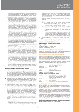 purposes or to increase income or gain may not be successful, resulting                      suspended when the mutual fund's combined AUM in overseas schemes
        in losses to the underlying fund, and the cost of such strategies may                        reaches the cap of US$ 300 mn. A notice will be issued for such
        reduce the fund's returns and increase the fund's potential for loss.                        intimation at all our ISC offices, AMC branches and on the website
   (x) Investment in Russia*- The underlying Fund may invest in securities                           (www.jpmorganmf.com).
        listed on the Russian Trading System (RTS) Stock Exchange and on the                    – Allotment would be done on a pro-rata basis if the US$ 300 mn cap is
        Moscow Interbank Currency Exchange in Russia. Investments in Russia                          breached.
        are currently subject to certain heightened risks with regard to the                         eg:
        ownership and custody of securities. In Russia shareholdings are
        evidenced by entries in the books of a company or its registrar (which                       I) Day T (opening AUM) - US$ 270 mn is the overseas AUM of the
        is neither an agent nor responsible to the Custodian). No certificates                           mutual fund, Incoming cashflows on Day T - US$ 30 mn
        representing shareholdings in Russian companies will be held by the                              – Allotment would be done for the entire amount.
        Custodian or any of its local sub-custodians or in an effective central                      II) Day T (opening AUM) - US$ 270 mn is the overseas AUM of the
        depository system. As a result of this system and the lack of effective                          mutual fund, Incoming cashflows on Day T - US$ 60 mn
        state regulation and enforcement, the underlying Fund could lose its
        registration and ownership of Russian securities through fraud,                                  – Allotment would be done only for US$ 30 mn on a pro rata
        negligence or even mere oversight. However, in recognition of such                                   basis.
        risks, the Russian sub-custodian of the Custodian is following increased                         – On this day a notice would be sent out to all ISC offices, AMC
        "due diligence" procedures. The sub-custodian has entered into                                       branches and on the website (www.jpmorganmf.com) stating
        agreements with Russian company registrars and will only permit                                      that further sales are suspended with immediate effect, in case
        investment in those companies that have adequate registrar                                           further overseas fund quota from SEBI has not been obtained.
        procedures in place. In addition, the settlement risk is minimised as                   If the cap of US$ 300 mn is reached, refunds would be settled on a T+3
        the sub-custodian will not release cash until registrar extracts have                   basis
        been received and checked. In addition, Russian debt securities have
        an increased custodial risk associated with them as such securities                     The above process will not have any impact on the redemption process.
        are, in accordance with market practice, held in custody with Russian
        institutions which may not have adequate insurance coverage.                        NAME OF THE TRUSTEE COMPANY
                                                                                            JPMorgan Mutual Fund India Private Limited
        *This pertains only to JPMorgan Emerging Europe, Middle East & Africa
        Equity Off-shore Fund.                                                              Registered Office:
   (xi) Investing in Equities - Equity Securities and equity-related Securities             J. P. Morgan Tower, Off C.S.T. Road, Kalina,
        are volatile and prone to price fluctuations on a daily basis. The liquidity        Santacruz - East, Mumbai - 400 098.
        of investments made by the Underlying fund may be restricted by
        trading volumes and settlement periods. This may impact the ability                 TAXATION ON INVESTING IN MUTUAL FUNDS
        of the Unit Holders to redeem their Units. In view of this, the Trustee             Investor are advised to refer to the details in the Statement of Additional
        has the right, in its sole discretion to limit Redemptions (including               Information and also independently refer to their tax advisor.
        suspending Redemption) under certain circumstances. Settlement
        periods may be extended significantly by unforeseen circumstances.                  FOR INVESTOR GRIEVANCES PLEASE CONTACT
        The inability of the Underlying fund to make intended Securities                    Investors can enquire about NAVs, unit holdings, valuation, dividends, etc. or
        purchases, due to settlement problems, could cause the Underlying                   lodge any service request at the toll-free number "1-800-22-5763". In order to
        fund to miss certain investment opportunities. Similarly, the inability             protect confidentiality of information, the service representatives may require
        to sell Securities held in the Underlying fund's portfolio could result,            personal information of the investor for verification of his identity.
        at times, in potential losses to the Scheme, should there be a
                                                                                            Any complaints should be addressed to Mr. Anutosh Bose, who has been
        subsequent decline in the value of Securities held in the Underlying
                                                                                            appointed as the investor relations officer. He can be contacted at:
        fund's portfolio.
                                                                                            Address               : J.P. Morgan Tower, Off C.S.T. Road, Kalina,
        In view of the above, investment in the Scheme should be regarded as
                                                                                                                     Santacruz - (E), Mumbai 400 098
        long term in nature. The Scheme is, therefore, only suitable for
        investors who can afford the risks involved.                                        Toll-free No.         : 1-800-22-5763 (JPMF)
                                                                                            (MTNL/BSNL lines)
Risks associated with investing in foreign Securities
                                                                                            Fax                   : +91 22 6157 4170
   Subject to necessary approvals and within the investment objectives of
   the Scheme, the Scheme will be investing in the overseas markets which                   E-mail                : india.investors@jpmorgan.com
   carry risks related to fluctuations in the foreign exchange rates, the nature            Registrar and Transfer Agent:
   of the securities market of the country, restrictions on repatriation of capital         Deutsche Investor Services Private Limited
   due to exchange controls and the political environment. Further the
                                                                                            Address           :     Nirlon Knowledge Park, 4th Floor, Block 1,
   repatriation of capital to India may also be hampered by changes in the
                                                                                                                    Western Express Highway, Goregaon (East),
   Regulations or political circumstances.
                                                                                                                    Mumbai - 400 063, Maharashtra - India.
   In addition, country risks would include events such as introduction of                  Telephone         :     91-22 6670 6000
   extraordinary exchange controls, economic deterioration, bi-lateral conflict
   leading to immobilisation of overseas financial assets and the prevalent                 Fax               :     91-22 - 6670 6901
   tax laws of the respective jurisdictions for the execution of trades or                  E-mail            :     investor.jpm@db.com; distributor.jpm@db.com
   otherwise.
   Subject to the other terms of the SID, all applicants applying for up to                 UNIT HOLDERS' INFORMATION
   5000 Units (Five Thousand only) shall be given their full allotment.                     Account Statements will be sent by ordinary post/courier/electronic mail to
   However, keeping in mind the investment restrictions in foreign Securities               each unit holder, stating the transaction number of units within 10 working
   currently applicable to mutual funds vide SEBI's circulars SEBI/IMD/CIR                  days from allotment date.
   No. 7/104753/07 dated September 26, 2007 and SEBI/IMD/CIR No.2/                          The Scheme annual report will be prepared at each financial year end (31
   1222577/08 dated April 8, 2008, if the overall limit for the Mutual Fund in              March). An abridged summary of the scheme annual report shall be mailed to
   overseas investments of up to USD 300 million has been reached,                          unit holders not later than four months from the date of closure of the relevant
   applicants will receive a pro-rata allotment as calculated by the AMC. In                accounting year (March 31st).
   such an event, application monies relating to the unused portion of the                  Half yearly portfolio details (31 March and 30 September), in the prescribed
   investor's original allotment request may be refunded to investors. The                  format, shall also be disclosed either by publishing it in the newspaper or by
   arrangement is subject to SEBI regulations and approvals. The process for
                                                                                            sending it to the unit holder within one month from the end of each half year
   monitoring the US$ 300 mn limit for overseas investments shall be as                     end and the same shall also be displayed on the website :
   follows:                                                                                 www.jpmorganmf.com.
   – The cap of US$ 300 mn would be monitored at the mutual fund level
                                                                                            Please refer to the Scheme Information Document and Statement of
        and not the scheme level.
                                                                                            Additional Information for any further details.
   – If 90% of the limit is reached, intimation to all investors and empanelled
        distributors would be made informing them that further sales will be


                                                                                       31
 