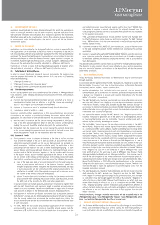 4.     INVESTMENT DETAILS                                                                              pre-funded instrument issued by bank against cash for less than R 50,000 then
Applicants should indicate the Option (Dividend/Growth) for which the application is                   the investor is required to submit a Certificate* (in original) obtained from the
made. In case applicants wish to opt for both the options, separate application forms                  bank giving name, address and PAN (if available) of the person who has requested
will have to be completed for each option. If no indication is given for the investment,               for the payment instrument.
the default option will be the growth option. Further, if no indication is given for payout            *The said letter/Certificate should be duly certified by the bank manager with
or reinvestment under dividend option, the default option will be the dividend                         his / her full signature, name, bank seal and contact number. The AMC / Mutual
reinvestment option.                                                                                   Fund / R&TA will check that the name mentioned in the Certificate matches with
                                                                                                       the first named investor.
5.     MODE OF PAYMENT                                                                             D) If payment is made by RTGS, NEFT, ECS, bank transfer, etc., a copy of the instruction
Applications can be submitted at the designated collection centres as appended in the                  to the bank stating the account number debited must accompany the purchase
KIM. Applications can be submitted at the Official Points of Acceptance of the AMC / R                 application.
& T. Only one cheque/DD will be accepted per application form for fresh and additional             E) Investors transacting through (i) MFSS/ BSE StAR MF Platform under the electronic
purchases. The Mutual Fund and its agents / representatives are not obliged to represent               order collection system for schemes which are unlisted and (ii) Stock Exchange(s)
dishonoured cheques or inform the investor/investor's agent about such cheques. For                    for the listed schemes; will have to comply with norms / rules as prescribed by
investments made through NRE/NRO account, a cheque along with a photocopy of the                       Stock Exchange(s).
cheque and the application form must be submitted to a JPMorgan AMC branch.                        The above broadly covers the various modes of payment for mutual fund subscriptions.
Payment can be made by rupee draft purchased abroad, payable at locations where                    The above list is not a complete list and is only indicative in nature and not exhaustive.
the application is submitted to a JPMorgan AMC branch / collection centre.                         Any other method of payment, as introduced by the Mutual Fund, will also be covered
(I)    Safe Mode of Writing Cheque                                                                 under these provisions.
In order to prevent frauds and misuse of payment instruments, the investors may                    6.    FAX INSTRUCTIONS
make the payment instrument (i.e. cheque, demand draft, pay order, etc.) favouring
either of the following :                                                                          *Initial Purchases, Additional Purchases and Redemptions may be communicated
                                                                                                   through facsimile.
1. "JPMorgan Scheme A/c"
                                                                                                   In connection with the agreement by the AMC / Mutual Fund / Registrar to accept from
2. "JPMorgan Scheme A/c First Investor Name"
                                                                                                   the Unit Holder / Investor, from time to time instructions by facsimile (Facsimile
3. "JPMorgan Scheme A/c Permanent Account Number"                                                  Instructions), the Unit Holder / Investor confirms that:
(II)   Third Party Payments                                                                        1. He/she acknowledges that Facsimile Instructions are not a secure means of
No third party payments shall be accepted in any of the schemes of JPMorgan Mutual                      communication, and is aware of the risk involved, and that the request to the AMC
Fund. However, under following exceptional circumstances the third party cheques                        / Mutual Fund / Registrar to accept such Facsimile Instructions is for the Unit
will be accepted.                                                                                       Holder's / Investor's convenience.
a) Payment by Parents/Grand-Parents/related persons on behalf of a minor in                        2. The AMC/ Mutual Fund / Registrar is authorised to act on any Facsimile Instruction
     consideration of natural love and affection or as gift for a value not exceeding R                 which the AMC / Mutual Fund / Registrar in its sole discretion believes is transmitted
     50,000/- (each regular purchase or per SIP installment)                                            from the Unit Holder / Investor and, provided that the AMC exercises due care in
b) Payment by Employer on behalf of employee through Payroll deductions.                                carrying out its internal verification procedures, the AMC / Mutual Fund / Registrar
c) Custodian on behalf of an FII or a client.                                                           shall not be liable for acting in good faith on such Facsimile Instructions which are
                                                                                                        transmitted from unauthorised persons.
Investors submitting their applications in the abovementioned exceptional
circumstances are required to provide the following documents without which the                    3. Any transaction entered into by the AMC/ Mutual Fund / Registrar pursuant to a
applications for subscription of units will be rejected/ not processed/ refunded:                       Facsimile Instruction in good faith and in the absence of gross negligence, default
                                                                                                        or fraud shall be binding upon the Unit Holder / Investor whether made with or
a) Mandatory KYC for Investor and the person making the payment i.e. third party.                       without his/her authority, knowledge or consent.
     Copy of the KYC Acknowledgement letter of both; the investor and the person
     making the payment, should be attached along with the application form.                       4. The Unit Holder / Investor agrees that security procedures adopted by the AMC /
                                                                                                        Mutual Fund / Registrar may include signature verification, telephone callbacks
b) Declaration from the Investor and the person making the payment. Declaration                         or a combination of the same. Callbacks may be recorded by tape recording device
     by the person making the payment should give details of the bank account from                      and the Unit Holder / Investor consents to such recording and agrees to co-operate
     which the payment is made and the relationship with the investor.                                  with the AMC / Mutual Fund / Registrar to enable confirmation of such Facsimile
(III) Source of Funds                                                                                   Instruction requests. The Unit Holder / Investor further accept that the Facsimile
A) If the payment is made by cheque: An investor at the time of his/her purchase                        Instruction shall not be considered until time stamped appropriately as a valid
   must provide the details of his pay-in bank account (i.e. account from which a                       transaction request in the Scheme in line with the SEBI Regulations. In case of
   subscription payment is made) and his pay-out bank account (i.e. account into                        Initial Purchases, the transaction shall be processed and units allotted on the basis
   which redemption / dividend proceeds are to be paid). The verification of third                      of the time stamped Facsimile Instruction, provided all requisite physical / original
   party cheque will be made on the basis of either matching the paying - in bank                       documents (subject to the same being in order) are submitted to the AMC / Mutual
   account details with the pay-out bank details or by matching the bank account                        Fund / Registrar by 2.30 pm on the same day in case of JPMorgan India Liquid
   number/ name of the first applicant/ signature of the first applicant with the name                  Fund and 5.30 pm on the same day in case of JPMorgan India Treasury Fund,
   of the account holder/ account number/ signature on the cheque. If the name is                       JPMorgan India Active Bond Fund and JPMorgan India Short Term Income Fund. It
   not pre-printed on the cheque or the signature on the cheque does not match,                         shall be the sole obligation of the Investor to ensure that the requisite physical /
   then the first named applicant should submit any one of the following documents:                     original documents (subject to the same being in order) are submitted to the AMC /
   a) copy of the bank pass book or account statement from the bank having the                          Mutual Fund / Registrar by 2.30/5.30 pm (as mentioned above) on the same day,
        name, account number and address of the investor. (Investors should also                        failing which the application / transaction will be rejected. The AMC / Mutual Fund
        bring the original documents along with the documents mentioned. The copy                       reserves the right to reject the application in case the original varies from the
        of such documents will be verified with the original documents to the                           Facsimile Instruction received.
        satisfaction of the AMC/ R&TA. The original documents will be returned across              5. The AMC/ Mutual Fund / Registrar shall not be liable and the Unit Holder / Investor
        the counter to the investor after due verification.)                                            shall indemnify the AMC / Mutual Fund / Registrar and hold the AMC / Mutual
   b) a letter* from the bank on its letterhead certifying that the investor maintains                  Fund / Registrar harmless against any legal action, procedure, claim, loss, damages
        an account with them specifying the account number, type of account, branch,                    or costs which may be brought against the AMC / Mutual Fund / Registrar or
        the MICR code of the branch & the IFSC code (where applicable).                                 suffered or incurred by the AMC / Mutual Fund / Registrar and which shall have
                                                                                                        arisen either directly or indirectly out of or in connection with the AMC / Mutual
   In case an investor has multiple accounts, investors are requested to register them                  Fund / Registrar accepting Facsimile Instructions and acting thereon, whether or
   with the AMC. Pay-in from such registered single or multiple accounts can be                         not such Facsimile Instructions are confirmed in writing by the Unit Holder / Investor
   treated as 1st party payments. The process to be followed for registration of multiple               and whether or not such Facsimile Instructions in fact originate from the Unit
   bank accounts is detailed in the 'Multiple Bank Accounts Registration Form'.                         Holder / Investor.
B) If the payment is made with pre-funded instruments such as Pay Order, Demand                    *Initial Purchases, through Facsimile Instructions will be accepted only in the
   Draft, Banker's cheque, etc. (by debiting a bank account), a Certificate* (in original)         JPMorgan India Liquid Fund, JPMorgan India Treasury Fund, JPMorgan India Active
   from the Issuing banker must accompany the purchase application, stating the                    Bond Fund and the JPMorgan India Short Term Income Fund.
   Account holder's name and the Account number which has been debited for issue
   of such instrument.                                                                             7.    DEMAT ACCOUNT DETAILS (Required)
C) The AMC/ R&TA will not accept any purchase applications from investors if                       a) The Scheme will be listed on the National Stock Exchange of India Limited
   accompanied by a pre-funded instrument issued by a bank against cash for                           (NSE) and unitholders may avail of this facility for their transactions. In
   investments of R 50,000 or more. In case the application is accompanied by the                     case Unit holders do not provide their demat account details, they will not

                                                                                              33
 