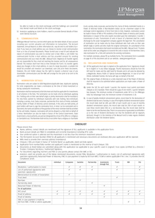 be able to trade on the stock exchange until the holdings are converted                         trust), society, body corporate, partnership firm, Karta of Hindu Undivided Family or a
     into demat mode and listed on the stock exchange.                                               Power of Attorney holder. A Non-Resident Indian can be a Nominee subject to the
b) Investors applying as Joint holders, need to provide Demat details of their                       exchange control regulations in force from time to time. However, nomination cannot
   Joint Demat Account.                                                                              be made in favour of NRI or PIO residents of the United States of America and Canada.
                                                                                                     Nomination in respect of the units stands rescinded upon the redemption / transfer /
8.    COMMUNICATION                                                                                  transmission of units. Transmission of units in favour of a Nominee shall be a valid
JPMorgan Mutual Fund has a service which gives you the latest details of your account                discharge by the asset management company against the legal heir. The cancellation
including your current valuation and information on transactions. The Account                        of nomination can be made only by those individuals who hold units on their own
Statement, Annual Reports or other information etc. may be sent to unit holders by e-                behalf singly or jointly and who made the original nomination. On cancellation of the
mail. If you have an e-mail address you can choose to receive e-mail communication                   nomination, the nomination shall stand rescinded and the AMC / Mutual Fund / Trustees
from us in lieu of printed documents. Please furnish your e-mail ID and indicate the                 shall not be under any obligation to transmit the units in favour of the Nominee. Every
nature of communication you wish to receive over e-mail. When a unit holder has                      new nomination for a folio will overwrite the existing nomination.
communicated his/her e-mail address and has provided consent for sending                             For multiple nominees, please fill up multiple forms. The nomination form is available
communication only via e-mail, the AMC / Mutual Fund / Registrars & Transfer Agents                  on page 41 of this document and on our website : www.jpmorganmf.com
are not responsible for the e-mail not reaching the investor and for all consequences
thereof. The investor shall from time to time intimate the Fund / its transfer agents                10. DECLARATION AND SIGNATURE
about any changes in the e-mail address. In case of a large document, a suitable link                (a) All the applicants must sign in original on the application form. Signatures should
would be provided and investors can download, save and print these documents.                            be in English or in any Indian language. Thumb impressions should be from the
However, the unit holder always has the right to request a physical copy of any                          left hand for males and the right hand for females and in all cases be attested by
shareholder communication and the AMC will arrange for the same to be sent to the                        a Magistrate, Notary Public or Special Executive Magistrate. In case of an HUF
unit holder.                                                                                             (Hindu Undivided Family), the Karta will sign on behalf of the HUF.
                                                                                                     (b) The original Power of Attorney or a duly notarized copy of the Power of Attorney
9.    NOMINATION DETAILS                                                                                 shall be required to be submitted where applications are made under a Power of
Nomination rules are subject to SEBI Regulations/applicable laws. Applicants applying                    Attorney.
for Units singly/jointly can make a nomination at the time of initial investment or
                                                                                                     10. Under the SIP, for each month / quarter, the investor must submit post-dated
during subsequent investments.
                                                                                                         cheques or ECS mandate. There should be a gap of one month / quarter between
Nomination shall be maintained at the folio level and shall be applicable for investments                two cheques. The minimum number of instalments under SIP is 6. For JPMorgan
in all schemes in the folio. The nomination can be made only by individuals applying                     India Tax Advantage Fund, the minimum number of instalments is 18.
for / holding units on their own behalf singly or jointly. Nomination shall be mandatory
for new folios opened by individuals especially with sole holding. Non-individuals                   11. In case of weekly dividend reinvestment option, record date for the declaration of
including a society, trust, body corporate, partnership firm, Karta of Hindu Undivided                   dividend shall be every Tuesday, in case of fortnightly dividend reinvestment option
Family, holder of Power of Attorney cannot nominate. If the units are held jointly, all                  the record date shall be 14th and 28th of each month and in case of monthly
joint holders will have to sign the nomination form. A minor can be nominated and in                     dividend reinvestment option, the record date shall be 25th of each month. In
that event, the name and address of the guardian of the minor nominee shall be provided                  case these record dates falls on a non-Business Day, the record date shall be
by the unit holder. However, nomination will not be allowed in a folio held on behalf of                 taken to be the next Business Day. There is no assurance or guarantee to Unitholders
a minor. Nomination can also be made in favour of the Central Government, State                          as to the rate of dividend distribution nor that the dividends will be regularly
Government, a local authority, any person designated by virtue of his office or a religious              declared, though it is the intention of the Mutual Fund to make regular dividend
or charitable trust. The Nominee shall not be a trust (other than a religious or charitable              distribution under the Dividend Option.


                                                                                      CHECKLIST
Please ensure that:
    Name, address, contact details are mentioned and the signature of ALL applicants is available in the application form.
    Bank account details are filled in completely and correctly (mandatory) including IFSC code.
    Your preferred option is selected and the investment is not less than the minimum investment amount.
    The Permanent Account Number (PAN) for all applicants is mentioned and necessary documents are enclosed, else your application will be rejected.
    NRIs need to provide their overseas address (mandatory).
    Cheques / DDs are drawn in favour of 'Scheme Name' as applicable, dated and duly signed.
    Application form number/folio number and applicant's name is mentioned on the reverse of each cheque / DD.
    Documents as listed below are submitted along with the application (as applicable to your specific case) in original / true copies certified by a Director /
    Trustee / Company Secretary / Authorised Signatory.
    For documents regarding mariners and PIOs or any queries please contact the AMC or ISC.
    Investors need not provide any of the below mentioned documents, except PAN, Resolution / authorisation to invest, List of authorised signatories with
    specimen signature(s), Notarised Power of Attorney, FIRC in case payment is made by DD from NRE / FCNR or where applicable if he / she / it provides the KYC
    Compliance proof.
 Documents                                             Individual       Companies        Societies         Partnership      Investments           Trusts            NRI             FIIs
                                                                                                                            through PoA
 Resolution / authorisation to invest
 List of authorised signatories with
 specimen signature(s)
 Memorandum & Articles of Association
 Trust deed
 Bye-laws
 Partnership deed
 Notarised Power of Attorney
 For all applications
 KYC proof
 Proof of address
 Proof of identity
 FIRC in case payment is made by
 DD from NRE / FCNR or where applicable


                                                                                              34
 