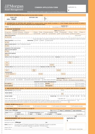 COMMON APPLICATION FORM                                                                                         Application no.

                                                                                                                                                                                                                           T
                                                                                (Please refer to instructions carefully on pages 32, 33 and 34 before filling out this form)

 1. DISTRIBUTOR INFORMATION (Please read the instructions before investing)
                    Broker code                                                      Sub-broker code




                                                                                                                                           For office
                       74461




                                                                                                                                              use
       ARN -
Upfront commission shall be paid directly by the investor to the AMFI registered Distributors based on the investors’ assessment of various factors including the service rendered by the distributor.
 2. INFORMATION OF EXISTING UNIT HOLDER (For existing investor. Unless details in sections 3 - 6 have changed, please go directly to section 6.
        Note that applicant details and mode of holding will be as per existing folio number)
                                                                                                                                                                                            Employee SID
 Folio no.                                                                                                                                                             (for employees of J.P. Morgan only)
 3. APPLICANT INFORMATION
                           Occupation [Please tick ( )]                                                                                                        Status [Please tick ( )]
   Agriculture       Student                         Business              Retired                         Minor       NRI                Resident Individual      HUF         Company/BC                                          Trust        FIIs           Bank / FI
   Professional      Service                         Housewife             Others ____________             Partnership                 AOP / BoI      Club/Society       PIO       Sole proprietor                                   Others (pl. specify) ____________________
 Name of first applicant                                                                                                                                                                                                                             Date of birth*
  Mr. Ms. M/s.                                                                                                                                                                   D D M M Y Y Y Y
                                                                                            *In case where PAN is not provided, providing date of birth is mandatory or else the application is liable to be rejected.
 Name of guardian (in case of minor)                                            Relationship:      Father    Mother        Legal Guardian
  Mr. Ms.
 Name of Contact person (In case of institutional investors)
  Mr. Ms.

 Designation of the contact person
 Name of second applicant
  Mr. Ms.
 Name of third applicant
  Mr. Ms.
Address of sole / first applicant (Please provide full address) (In case of NRIs/FIIs please provide overseas address - Mandatory P.O. box no. may not be sufficient)




     City                                                                                                                                                                                                                       Pin
                                                                                                                                                                                                                               code        M A N D A T O R Y
    State                                                                                                                                                      Country
 Overseas address (Please provide full address. P.O. box no. may not be sufficient) (Mandatory for NRIs / FIIs / PIO)


     City                                                                                          Pin                                                                                 Country
                                                                                                  code
 Communication
   Tel. (R) / Mobile no.                                                                                                 Tel. (O)                                                                      Fax no.

   E-mail
 I/We would like to receive the following documents through e-mail instead of post (Kindly )                                                                                           Mode of holding [Please tick ( )]
     Account statement           Newsletter      Quarterly review & annual report         Other statutory information                                                                     Single        Joint         Anyone or survivor (default)
                                                                                                        Permanent Account Number (PAN) [Mandatory]
First applicant                 M       A        N        D        A        T       O        R         Y              KYC compliant             Guardian                    M         A        N        D        A     T       O       R         Y          KYC compliant
Second applicant M                      A        N        D        A        T       O        R         Y              KYC compliant             Third applicant             M         A        N        D        A     T       O       R         Y          KYC compliant

 4. BANK ACCOUNT DETAILS (Mandatory. The application will be rejected if this section is left blank. Please provide the details of the sole / first applicant). (Refer instruction no. 3 on page 32)
 Bank particulars (Name of the bank)                                                                                                                                                                 Branch

  Branch address
                                                                                                                                                                                                       City

 Account number                                                                                                                                                 Account type                    Current              Savings               NRO             NRE           FCNR

 RTGS or neft - IFSC code                                              R    E       Q      U       I       R      E     D                                                                 9 digit MICR code
 Direct credit facility (please refer to the list of banks that offer direct credit facility on page 32). However, if you wish to receive a cheque payout, please tick here ( )
 Electronic Clearing Services (ECS) facility is available for receiving dividends. If you wish to avail of this facility, please tick here ( )

5. ANNUAL INCOME [Please tick ( )]
        Upto R 5,00,000                              R 5,00,001 to R 25,00,000                                 R 25,00,001 to R 1,00,00,000                                   R 1,00,00,001 to R 5,00,00,000                               R 5,00,00,001 and above

 6. INVESTMENT DETAILS (Refer instruction no. 4 on page 33)
 Scheme name              JPMorgan                                                                                                                              Plan (Please )                     Retail        Institutional             Super Institutional
  Option (Please )                        Dividend                                      Dividend reinvestment (default)                                       Dividend payout
                                          Growth (default)                              Daily*           Weekly*                                        Fortnightly*          Monthly*                                                                  *as applicable

                                     £
                                                                                                                                                                                                                                              £
 ACKNOWLEDGEMENT SLIP (To be filled in by the investor)                                                                                                                                                                Application no.
Received from: Mr. / Ms. _________________________________________________________________________________________________________________________________________________________________________________             T
Application for units of : JPMorgan ________________________________________________________________________________________Plan___________________________________________________________
Option (please             ):   Growth (default)                Dividend reinvestment                  Daily (as applicable)                 Weekly (as applicable)
                                Fortnightly (as applicable)                     Monthly (as applicable)                   Dividend payout
Cheque / D.D. no. ________________________________________________________________ for R_____________________________________________________ dated_____________________________________________________
Drawn on bank_________________________________________________________________________________________________________________________________________________________________________________________________                  Office Signature, stamp & date
 