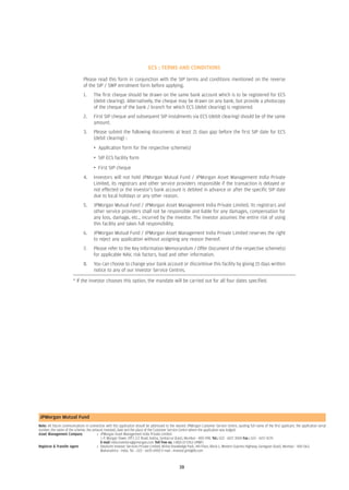 ECS : TERMS AND CONDITIONS

                               Please read this form in conjunction with the SIP terms and conditions mentioned on the reverse
                               of the SIP / SWP enrolment form before applying.
                               1.     The first cheque should be drawn on the same bank account which is to be registered for ECS
                                      (debit clearing). Alternatively, the cheque may be drawn on any bank, but provide a photocopy
                                      of the cheque of the bank / branch for which ECS (debit clearing) is registered.
                               2.     First SIP cheque and subsequent SIP instalments via ECS (debit clearing) should be of the same
                                      amount.
                               3.     Please submit the following documents at least 21 days gap before the first SIP date for ECS
                                      (debit clearing) :
                                      • Application form for the respective scheme(s)
                                      • SIP ECS facility form
                                      • First SIP cheque
                               4.     Investors will not hold JPMorgan Mutual Fund / JPMorgan Asset Management India Private
                                      Limited, its registrars and other service providers responsible if the transaction is delayed or
                                      not effected or the investor's bank account is debited in advance or after the specific SIP date
                                      due to local holidays or any other reason.
                               5.     JPMorgan Mutual Fund / JPMorgan Asset Management India Private Limited, its registrars and
                                      other service providers shall not be responsible and liable for any damages, compensation for
                                      any loss, damage, etc., incurred by the investor. The investor assumes the entire risk of using
                                      this facility and takes full responsibility.
                               6.     JPMorgan Mutual Fund / JPMorgan Asset Management India Private Limited reserves the right
                                      to reject any application without assigning any reason thereof.
                               7.     Please refer to the Key Information Memorandum / Offer Document of the respective scheme(s)
                                      for applicable NAV, risk factors, load and other information.
                               8.     You can choose to change your bank account or discontinue this facility by giving 15 days written
                                      notice to any of our Investor Service Centres.

                        * If the investor chooses this option, the mandate will be carried out for all four dates specified.




JPMorgan Mutual Fund
Note: All future communications in connection with this application should be addressed to the nearest JPMorgan Customer Service Centre, quoting full name of the first applicant, the application serial
number, the name of the scheme, the amount invested, date and the place of the Customer Service Centre where the application was lodged.
Asset Management Company               : JPMorgan Asset Management India Private Limited
                                          J. P. Morgan Tower, Off C.S.T. Road, Kalina, Santacruz (East), Mumbai - 400 098. Tel.: 022 - 6157 3000 Fax : 022 - 6157 4170
                                          E-mail india.investors@jpmorgan.com Toll free no. 1-800-22-5763 (JPMF)
Registrar & Transfer Agent             : Deutsche Investor Services Private Limited, Nirlon Knowledge Park, 4th Floor, Block 1, Western Express Highway, Goregaon (East), Mumbai - 400 063,
                                          Maharashtra - India. Tel. : 022 - 6670 6900 E-mail : investor.jpm@db.com



                                                                                                  38 39
 