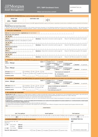 STP / SWP Enrolment Form                                                                              Enrolment form no.


                                                                                                 (Please read instructions overleaf)
                                                                                                                                                                                                      ST

 1. DISTRIBUTOR INFORMATION (Please read the instructions before investing)
                Broker code                                                  Sub-broker code




                                                                                                                            office
                                                                                                                             use
                                                                                                                             For
     ARN -          74461
Upfront commission shall be paid directly by the investor to the AMFI registered Distributors based on the investors’ assessment of various factors including the service rendered by the distributor.
The Trustee
JPMorgan Mutual Fund India Private Limited
I / We have read and understood the contents of the Scheme Information Document of the following scheme(s) and the terms & conditions overleaf. I / We hereby apply for
enrolment under the STP / SWP of the following scheme(s) / plan(s) / option(s) and agree to abide by the terms and conditions of the following scheme(s) / plan(s) / option(s).
 2. APPLICANT INFORMATION
 Folio no. (for existing Unit holder) / Application no. (for new investor)
 Name of sole / first applicant
  Mr. Ms. M/s.
  PAN no.  M    A N         D A        T    O     R     Y                                     [Mandatory - Please refer to instruction no.2(d) on page 32]                           Please ( )           PAN card copy              KYC compliant
 Name of guardian (in case First / Sole applicant is a minor)
  Mr. Ms. M/s.
  PAN no.  M    A N       D                 A       T      O      R      Y                    [Mandatory - Please refer to instruction no.2(d) on page 32]                           Please ( )           PAN card copy              KYC compliant
 Name of second applicant
  Mr. Ms. M/s.
  PAN no.  M     A N                  D     A       T      O      R      Y                    [Mandatory - Please refer to instruction no.2(d) on page 32]                           Please ( )           PAN card copy              KYC compliant
 Name of third applicant
  Mr. Ms. M/s.
  PAN no.       M      A         N    D     A       T      O      R      Y                    [Mandatory - Please refer to instruction no.2(d) on page 32]                           Please ( )           PAN card copy              KYC compliant

 3. SYSTEMATIC TRANSFER PLAN (STP) DETAILS (This application form needs to accompany the application form of the scheme in case a new applicant opts for Systematic Transfer Plan)
 From                                                                                                      Option ( )            Growth (default)        Dividend
 scheme      JPMorgan                                                                                                            Dividend reinvestment (default)                    Dividend payout
                                                                                                                                 Daily*           Weekly*                           Fortnightly*                     Monthly*         *as applicable
 To                                                                                                        Option ( )            Growth (default)        Dividend
 scheme      JPMorgan                                                                                                            Dividend reinvestment (default)                    Dividend payout
                                                                                                                                 Daily*           Weekly*                           Fortnightly*                     Monthly*         *as applicable
STP dates (Please )                                       1st (default)              10th           15th          25th                                 Fixed amount per instalment (R)
Frequency (Please any one only)                            Daily STP         Weekly STP         Fortnightly STP          Monthly STP (default)
                                                                                                                                                       No. of instalments
 Enrolment period                                    From        M      M        Y     Y       To      M      M      Y       Y                         Total amount of transfer (R)

 4. SYSTEMATIC WITHDRAWAL PLAN (SWP) DETAILS (This application form needs to accompany the application form of the scheme in case a new applicant opts for Systematic Withdrawal Plan)
                                                                                                           Option ( )            Growth (default)        Dividend
 Scheme       JPMorgan                                                                                                           Dividend reinvestment (default)                    Dividend payout
                                                                                                                                 Daily*           Weekly*                           Fortnightly*                     Monthly*         *as applicable
 SWP dates (Please           )                            1st (default)    10th                   15th      25th                  Amount of withdrawal per instalment (R)
 Frequency (Please               any one only)            Monthly SWP (default)                  Quarterly SWP
                                                                                                                                  No. of instalments
 Enrolment period                                    From        M      M        Y     Y        To     M      M      Y       Y    Total withdrawal amount (R)

 5. DECLARATION AND SIGNATURES
 Applicable to NRI / FII / PIO : I am / we are not U.S. or Canadian person(s) or resident(s) in or citizen(s) of the United States of America or Canada. I / We confirm that I am / we are Non-Resident(s) of Indian nationality / origin and that I/we have
 remitted funds and undertake that all additional purchases made under this folio will also be from funds received from abroad through approved banking channels or from funds in my / our NRE / FCNR account.
 In case of non residents (please tick as appropriate): The units issued to me / us will be held as      a) investment b) business asset
 Corporate applicants only : (A corporation should affix its company stamp or seal, if any.) I am / we are duly authorised to execute and deliver this Master Account Agreement. The corporation is not organised or incorporated under the laws of the
 United States of America.
 By signing this form, I / we explicitly warrant that I / we remain in full compliance with all the declarations set out in section 10 of the Common Application Form previously completed by me / us and these declarations are deemed repeated
 in full for this and all future transactions in JPMorgan Mutual Fund.
 If you have any doubt as to the content of these declarations, please contact 1800-22-5763 (JPMF) before signing this form.
 (These signatures will be matched against the signatures in the repurchase or other transactions and in case of improper match or difference in the signatures, investors will be requested to get their signature verified by their banks.)
 Date
                                                                                                                   SIGNATURE(S)




                              Sole / First applicant                                                                      Second applicant                                                                  Third applicant
Please note : Signature(s) should be as they appear in the application form and in the same order. In case the mode of holding is joint, all applicants are required to sign.                                            £
                                  £
 ACKNOWLEDGEMENT SLIP (To be filled in by the investor)                                                                                                                                                 Enrolment form no.
Received from: Mr. / Ms. / M/s.                                                                                                                                                                         ST
(Please )
    STP       From scheme              JPMorgan
              To scheme                JPMorgan
    SWP       From scheme              JPMorgan
Total STP / SWP amount (R)                                                  on                                                                                                                                Office Signature, stamp & date
                                                                                      Daily          Weekly         Fortnightly          Monthly (default)              Quarterly basis.
 