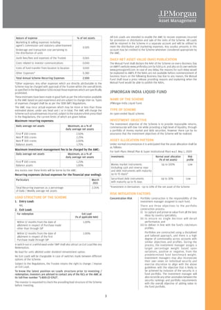 Nature of expense                                       % of net assets                All Exit Loads are intended to enable the AMC to recover expenses incurred
                                                                                        for promotion or distribution and sale of the Units of the Scheme. All Loads
 Marketing & selling expenses including                                                 will be retained in the Scheme in a separate account and will be utilised to
 agent’s commission and statutory advertisement                                         meet the distribution and marketing expenses. Any surplus amounts in this
                                                               0.505
 Brokerage and transaction cost pertaining to                                           account may be credited to the Scheme whenever considered appropriate by
 the distribution of units                                                              the AMC.
 Audit fees/fees and expenses of the Trustee                   0.065
                                                                                        DAILY NET ASSET VALUE (NAV) PUBLICATION
 Costs related to investor communications                      0.040                    The Mutual Fund shall declare the NAV of the Scheme on every Business Day
                                                                                        on AMFI’s website www.amfiindia.com by 9.00 p.m. and also on its own website
 Costs of fund transfer from location to location              0.010
                                                                                        www.jpmorganmf.com. In case of any delay, the reasons for such delay would
 Other Expenses*                                               0.380                    be explained to AMFI. If the NAVs are not available before commencement of
                                                                                        business hours on the following Business Day due to any reason, the Mutual
 Total Annual Scheme Recurring Expenses                        2.500                    Fund shall issue a press release providing reasons and explaining when the
*Other expenses: Any other expenses which are directly attributable to the              Mutual Fund would be able to publish the NAVs.
Scheme may be charged with approval of the Trustee within the overall limits
as specified in the Regulation 52(6) except those expenses which are specifically
prohibited.                                                                             JPMORGAN INDIA LIQUID FUND
These estimates have been made in good faith as per the information available
to the AMC based on past experience and are subject to change inter-se. Types           NAME OF THE SCHEME
of expenses charged shall be as per the SEBI (MF) Regulations.                          JPMorgan India Liquid Fund.
The AMC may incur actual expenses which may be more or less than those
estimated above, under any head and / or in total. The AMC will charge the              TYPE OF SCHEME
Scheme such actual expenses incurred, subject to the statutory limit prescribed         An open-ended liquid scheme.
in the Regulations, the current limits of which are given below:
Maximum recurring expenses:                                                             INVESTMENT OBJECTIVE
                                                                                        The investment objective of the Scheme is to provide reasonable returns,
 Daily average net assets                        Maximum, as a % of                     commensurate with low risk while providing a high level of liquidity, through
                                               daily average net assets                 a portfolio of money market and debt securities. However there can be no
 First R 100 crores                                      2.50%                          assurance that the investment objectives of the Scheme will be realized.
 Next R 300 crores                                       2.25%
 Next R 300 crores                                       2.00%                          ASSET ALLOCATION PATTERN
 Balance assets                                          1.75%                          Under normal circumstances it is anticipated that the asset allocation shall be
                                                                                        as follows:
Maximum investment management fee to be charged by the AMC:
                                                                                        For both Plans (Retail Plan & Super Institutional Plan) w.e.f. May 1, 2009
 Daily average net assets                        Maximum, as a % of
                                               daily average net assets                 Investments                              Normal asset allocation       Risk
                                                                                                                                    (% of net assets)         profile
 First R 100 crores                                      1.25%
 Balance assets                                          1.00%                          Money market instruments                      Up to 100%               Low
                                                                                        (including cash and reverse repo
Any excess over these limits will be borne by the AMC.                                  and debt instruments with maturity
Recurring expenses (Actual expenses for the financial year ending):                     up to 91 days)*

 Particulars                                                           March            Securitised debt instruments                  Up to 30%              Low
                                                                       2011             with maturity up to 91 days

 Total Recurring expenses as a percentage                              2.26%            *Investment in Derivatives - Up to 10% of the net asset of the Scheme
 of Daily / Weekly average net assets
                                                                                        RISK MITIGATION FACTORS
LOAD STRUCTURE OF THE SCHEME                                                            Concentration Risk         Portfolio construction is the responsibility of the
1. Entry Load:                                                                                                     investment manager assigned to each fund.
    NIL                                                                                                            There are three objectives to the portfolio
2. Exit Load:                                                                                                      construction process:
                                                                                                                   (i) to capture and preserve value from all the best
  For redemption                                              Exit Load
                                                                                                                         ideas by country specialists;
                                                        (% of applicable NAV)
                                                                                                                   (ii) to ensure no single decision will derail
  Within 12 months from the date of                            1.00%                                                     performance; and
  allotment in respect of Purchase made                                                                            (iii) to deliver in line with the fund's risk/return
  other than through SIP                                                                                                 profiles.
  Within 12 months from the date of                            1.00%                                                     Portfolios are constructed using a disciplined
  allotment in respect of the first                                                                                      and tailored approach, and there is a high
  Purchase made through SIP                                                                                              degree of commonality across accounts with
                                                                                                                         similar objectives and profiles. During the
A switch-out or a withdrawal under SWP shall also attract an Exit Load like any                                          process, the investment manager assigns a
Redemption.                                                                                                              target percentage weight based upon
No load for units allotted under dividend reinvestment option.                                                           variations, positive or negative, from the
                                                                                                                         predetermined fund benchmark weight.
No Exit Loads will be chargeable in case of switches made between different
                                                                                                                         Investment managers may also incorporate
options of the Scheme.
                                                                                                                         their own views on individual security and
Subject to the Regulations, the Trustee retains the right to change / impose                                             exercise discretion to align with the above
an Exit Load.                                                                                                            guidelines with the objective that is likely to
To know the latest position on Loads structure prior to investing /                                                      be achieved by inclusion of the security in a
redemption, investors are advised to contact any of the ISCs or the AMC at                                               fund portfolio. The investment manager will
its toll-free number "1-800-22-5763".                                                                                    also reconcile any other anomalies between the
                                                                                                                         security rankings and portfolio requirements
The investor is requested to check the prevailing load structure of the Scheme                                           with the overall objective of adding value to
before investing.                                                                                                        the fund portfolio.


                                                                                    3
 