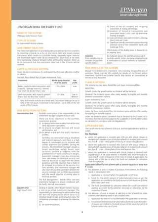 JPMORGAN INDIA TREASURY FUND                                                                                         (ii) State of the art systems and on-going
                                                                                                                           investment in trading technology.
                                                                                                                     (iii) Analysis of historical transactions and
NAME OF THE SCHEME                                                                                                         associated impact costs used to determine
JPMorgan India Treasury Fund.                                                                                              trading strategies.
                                                                                                                     (iv) Low commission rates paid to brokers, reducing
TYPE OF SCHEME                                                                                                             direct costs per trade.
An open-ended income scheme.                                                                                         (v) Significant overall commission payout ensuring
                                                                                                                           premium service from investment banks and
                                                                                                                           brokerage firms.
INVESTMENT OBJECTIVE
The investment objective is to provide liquidity and optimal returns to investors                                    Effectiveness of the dealing team is measured on
by investing primarily in a mix of short-term debt and money market                                                  an ongoing basis.
instruments which results in a portfolio having marginally higher maturity              Volatility                   As explained above, the volatility arising out of
and moderately higher credit risk as compared to a liquid fund, at the same             Price volatility due to      portfolio specific factors are being mitigated using
time maintaining a balance between safety and liquidity. However, there can             company or portfolio         a combination of various methods as explained
be no assurance that the investment objective of the Scheme will be                     specific factors             above.
realized.

ASSET ALLOCATION PATTERN                                                                RISK PROFILE OF THE SCHEME
                                                                                        Mutual Fund Units involve investment risks including the possible loss of
Under normal circumstances it is anticipated that the asset allocation shall be
                                                                                        principal. Please read the SID carefully for details on risk factors before
as follows:
                                                                                        investment. Standard and Scheme Specific Risk Factors are summarized at
For both Plans (Retail Plan & Super Institutional Plan)                                 the end of this document.
 Investments                               Normal asset allocation     Risk
                                               (% of net assets)      profile           PLANS & OPTIONS
                                                                                        The Scheme has two plans: Retail Plan and Super Institutional Plan.
 Money market & debt instruments with              70 - 100%            Low
 maturity / average maturity / interest                                                 Retail Plan:
 rate reset not greater than 1 year                                                     Growth: Under the growth option no dividend will be declared.
 Debt instruments with maturity greater             0 - 30%           Low to            Dividend: The dividend option offers daily, weekly, fortnightly and monthly
 than 1 year but less than 3 years*                                   Medium            dividend reinvestment options.
*   Debt Instruments include securitised debt. Securitised debt can be up to            Super Institutional Plan:
    50% of the net assets. Investment in Derivatives - up to 50% of the net             Growth: Under the growth option no dividend will be declared.
    assets of the Scheme.                                                               Dividend: The dividend option offers daily, weekly, fortnightly and monthly
                                                                                        dividend reinvestment options.
RISK MITIGATION FACTORS                                                                 Under the Super Institutional Plan, the dividend option will also offer weekly,
Concentration Risk          Portfolio construction is the responsibility of the         fortnightly and monthly payout.
                            investment manager assigned to each fund.                   Under the dividend option, a dividend may be declared by the Trustee, at its
                            There are three objectives to the portfolio                 discretion, from time to time (subject to the availability of distributable surplus
                            construction process:                                       as calculated in accordance with the Regulations).
                            (i) to capture and preserve value from all the best
                                  ideas by country specialists;                         APPLICABLE NAV
                            (ii) to ensure no single decision will derail               The Cut-off time for the Scheme is 3.00 p.m. and the Applicable NAV will be as
                                  performance; and                                      under:
                            (iii) to deliver in line with the fund's risk/return
                                  profiles.                                             For Purchase
                                  Portfolios are constructed using a disciplined        a. where the application is received upto 3.00 pm with a local cheque or
                                  and tailored approach, and there is a high                demand draft payable at par at the place where it is received, with amount
                                  degree of commonality across accounts with                less than R 1 crore – closing NAV of the day of receipt of application;
                                  similar objectives and profiles. During the           b. where the application is received after 3.00 pm with a local cheque or
                                  process, the investment manager assigns a                 demand draft payable at par at the place where it is received, with amount
                                  target percentage weight based upon                       less than R 1 crore – closing NAV of the next Business Day;
                                  variations, positive or negative, from the            c. where the application is received with a local cheque or demand draft
                                  predetermined fund benchmark weight.                      payable at par at the place where it is received, with amount equal to or
                                  Investment managers may also incorporate                  more than R 1 crore irrespective of the time of receipt of application, the
                                  their own views on individual security and                closing NAV of the day on which the funds are available for utilisation
                                  exercise discretion to align with the above               shall be applicable.
                                  guidelines with the objective that is likely to
                                  be achieved by inclusion of the security in a         Applicability of NAV for the Scheme with an amount equal to or more than
                                  fund portfolio. The investment manager will           R 1 crore:
                                  also reconcile any other anomalies between the        a) For allotment of units in respect of purchase in the Scheme, the following
                                  security rankings and portfolio requirements              needs to be complied with:
                                  with the overall objective of adding value to             i. Application is received before the applicable cut-off time.
                                  the fund portfolio.
                                                                                            ii. Funds for the entire amount of subscription/purchase as per the
                            The Risk Management / Middle Office oversees                         application are credited to the bank account of the respective Scheme
                            investment managers to ensure compliance with                        before the cutoff time.
                            the fund's internal requirements.
                                                                                            iii. The funds are available for utilization before the cut-off time without
Liquidity Risk              Dealing in volatile, often illiquid markets imposes                  availing any credit facility whether intra-day or otherwise, by the
High impact costs           a cost on an active investment manager. The                          respective Scheme.
                            responsibility for minimizing the performance drag          b) For allotment of units in respect of switch-in to the Scheme from other
                            lies with the Dealing team whose focus is to                    schemes, the following needs to be complied with:
                            minimize market impact and transaction costs. The
                            competitive advantages in achieving this objective              i. Application for switch-in is received before the applicable cut-off time.
                            are:                                                            ii. Funds for the entire amount of subscription/purchase as per the switch-
                            (i) An experienced team.                                             in request are credited to the bank account of the respective switch-in
                                                                                                 Scheme before the cut-off time.

                                                                                    6
 