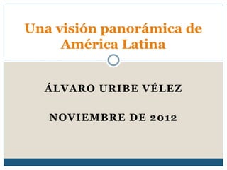 ÁLVARO URIBE VÉLEZ
NOVIEMBRE DE 2012
Una visión panorámica de
América Latina
 