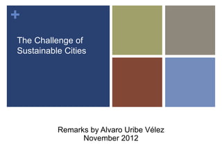+ 
The Challenge of 
Sustainable Cities 
Remarks by Alvaro Uribe Vélez 
November 2012 
 