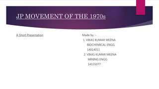 JP MOVEMENT OF THE 1970s
A Short Presentation Made by :-
1. VIKAS KUMAR MEENA
BIOCHEMICAL ENGG.
14014011
2. VIKAS KUMAR MEENA
MINING ENGG.
14155077
 