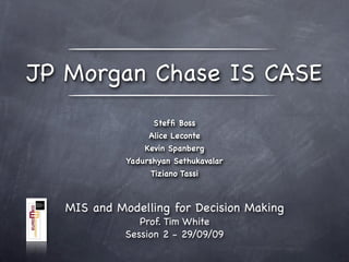 JP Morgan Chase IS CASE
                   Stefﬁ Boss
                  Alice Leconte
                 Kevin Spanberg
             Yadurshyan Sethukavalar
                  Tiziano Tassi



   MIS and Modelling for Decision Making
                Prof. Tim White
             Session 2 - 29/09/09
 