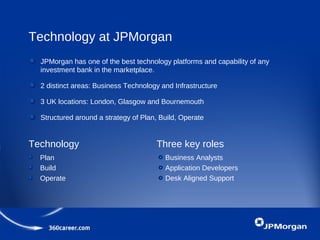 Technology at JPMorgan
JPMorgan has one of the best technology platforms and capability of any
investment bank in the marketplace.
2 distinct areas: Business Technology and Infrastructure
3 UK locations: London, Glasgow and Bournemouth
Structured around a strategy of Plan, Build, Operate
Technology Three key roles
Plan
Build
Operate
Business Analysts
Application Developers
Desk Aligned Support
 