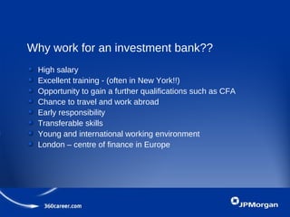 Why work for an investment bank??
High salary
Excellent training - (often in New York!!)
Opportunity to gain a further qualifications such as CFA
Chance to travel and work abroad
Early responsibility
Transferable skills
Young and international working environment
London – centre of finance in Europe
 