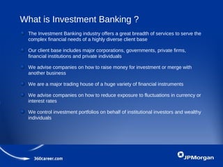 What is Investment Banking ?
The Investment Banking industry offers a great breadth of services to serve the
complex financial needs of a highly diverse client base
Our client base includes major corporations, governments, private firms,
financial institutions and private individuals
We advise companies on how to raise money for investment or merge with
another business
We are a major trading house of a huge variety of financial instruments
We advise companies on how to reduce exposure to fluctuations in currency or
interest rates
We control investment portfolios on behalf of institutional investors and wealthy
individuals
 
