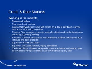 Credit & Rate Markets
Working in the markets:
Buying and selling
Fast paced and exciting
Salespeople/Marketers: Deal with clients on a day to day basis, provide
advice and structuring expertise
Traders: Risk managers, execute trades for clients and for the banks own
account (proprietary trading)
Research: Detailed quantitative and qualitative analysis that is used both
in house and sent to clients
Equities vs Credit and Rates
Equities - stocks and shares, equity derivatives
Credit and Rates - interest rate products such as bonds and swaps. Also
encompasses foreign exchange and commodities e.g oil, gold
 