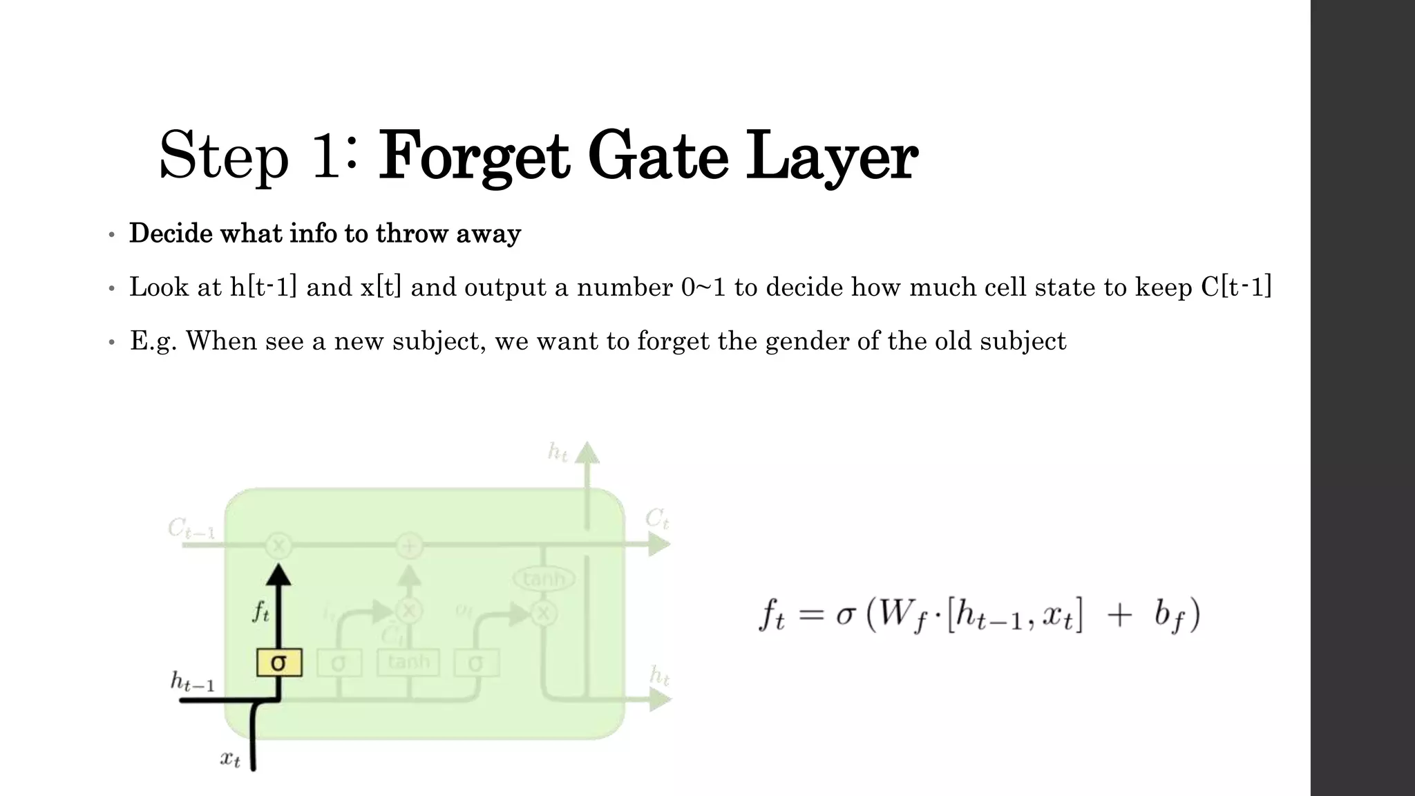 Step 1: Forget Gate Layer
• Decide what info to throw away
• Look at h[t-1] and x[t] and output a number 0~1 to decide how much cell state to keep C[t-1]
• E.g. When see a new subject, we want to forget the gender of the old subject
 