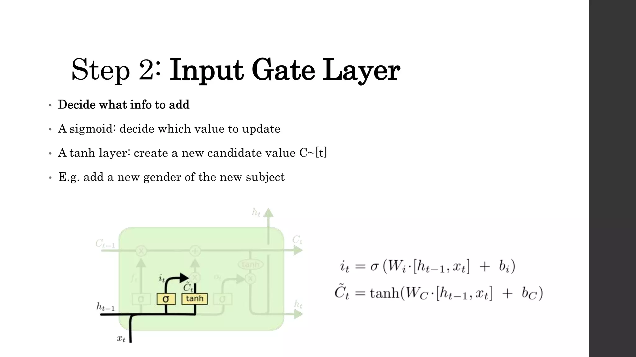 Step 2: Input Gate Layer
• Decide what info to add
• A sigmoid: decide which value to update
• A tanh layer: create a new candidate value C~[t]
• E.g. add a new gender of the new subject
 