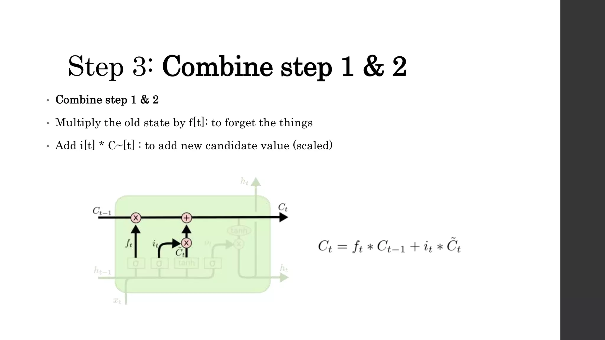 Step 3: Combine step 1 & 2
• Combine step 1 & 2
• Multiply the old state by f[t]: to forget the things
• Add i[t] * C~[t] : to add new candidate value (scaled)
 