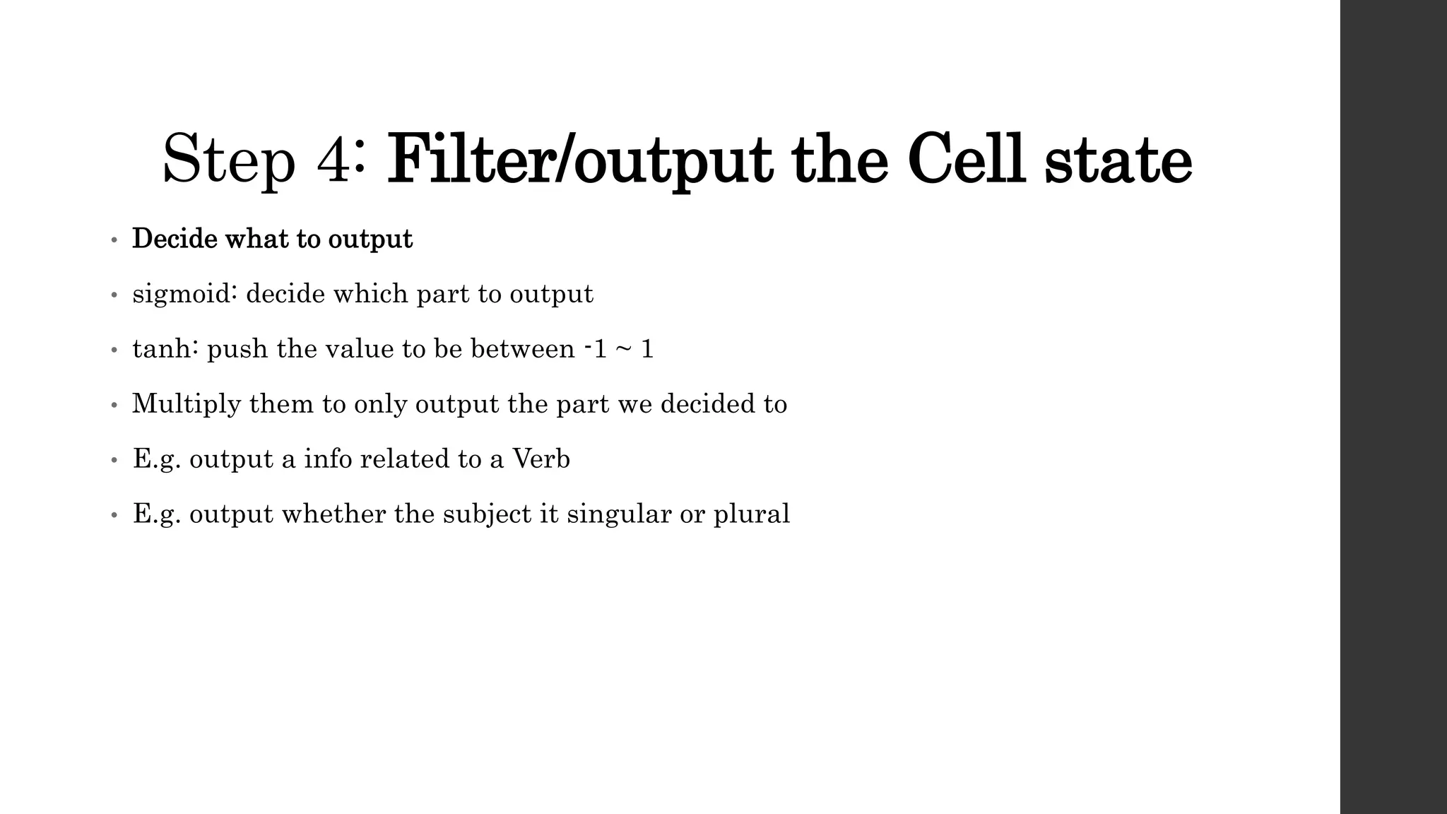 Step 4: Filter/output the Cell state
• Decide what to output
• sigmoid: decide which part to output
• tanh: push the value to be between -1 ~ 1
• Multiply them to only output the part we decided to
• E.g. output a info related to a Verb
• E.g. output whether the subject it singular or plural
 