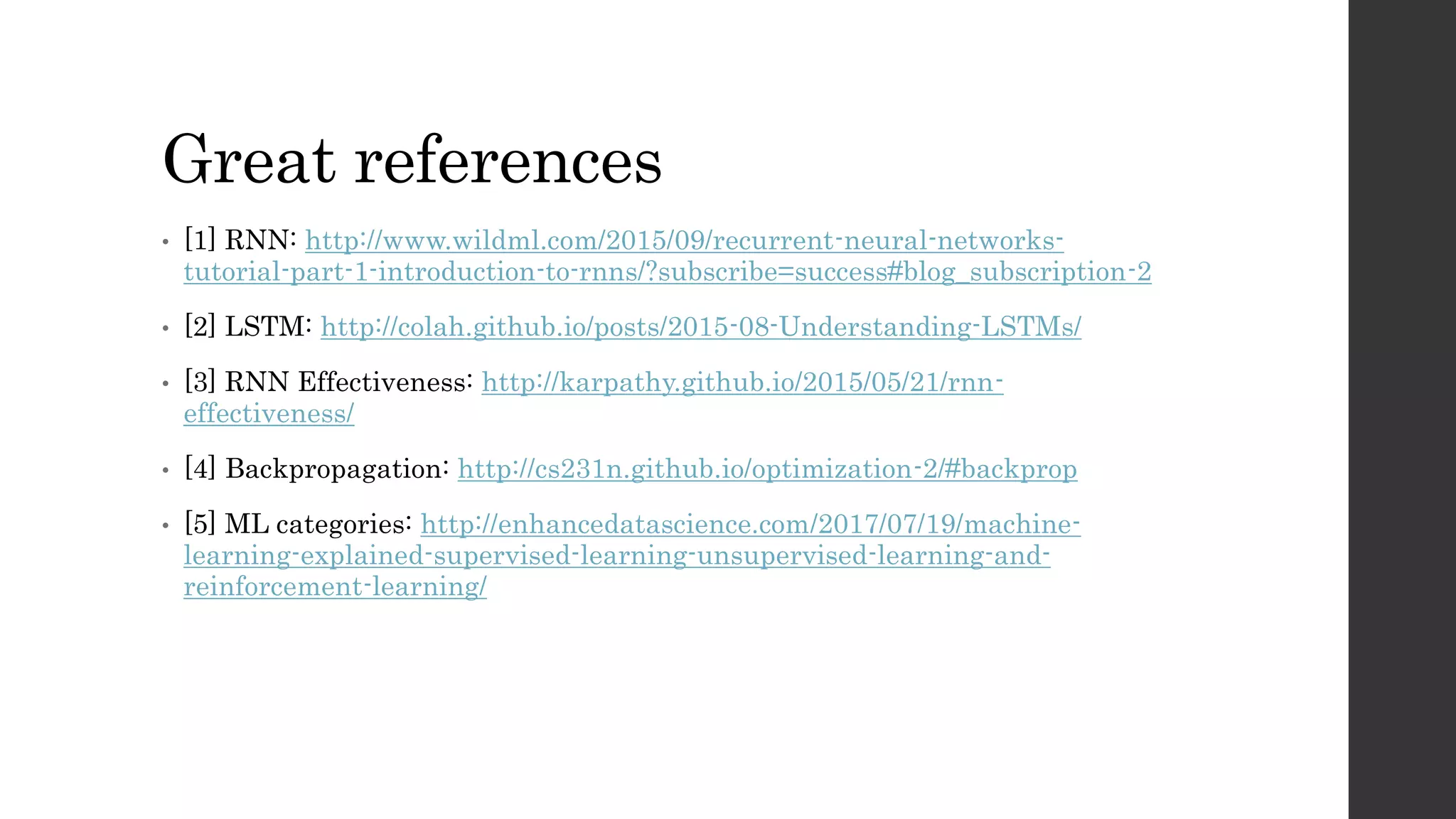 Great references
• [1] RNN: http://www.wildml.com/2015/09/recurrent-neural-networks-
tutorial-part-1-introduction-to-rnns/?subscribe=success#blog_subscription-2
• [2] LSTM: http://colah.github.io/posts/2015-08-Understanding-LSTMs/
• [3] RNN Effectiveness: http://karpathy.github.io/2015/05/21/rnn-
effectiveness/
• [4] Backpropagation: http://cs231n.github.io/optimization-2/#backprop
• [5] ML categories: http://enhancedatascience.com/2017/07/19/machine-
learning-explained-supervised-learning-unsupervised-learning-and-
reinforcement-learning/
 