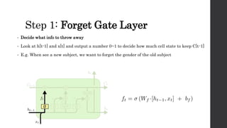 Step 1: Forget Gate Layer
• Decide what info to throw away
• Look at h[t-1] and x[t] and output a number 0~1 to decide how much cell state to keep C[t-1]
• E.g. When see a new subject, we want to forget the gender of the old subject
 