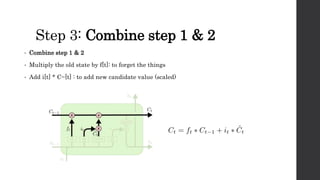 Step 3: Combine step 1 & 2
• Combine step 1 & 2
• Multiply the old state by f[t]: to forget the things
• Add i[t] * C~[t] : to add new candidate value (scaled)
 