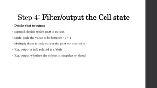 Step 4: Filter/output the Cell state
• Decide what to output
• sigmoid: decide which part to output
• tanh: push the value to be between -1 ~ 1
• Multiply them to only output the part we decided to
• E.g. output a info related to a Verb
• E.g. output whether the subject it singular or plural
 