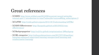 Great references
• [1] RNN: http://www.wildml.com/2015/09/recurrent-neural-networks-
tutorial-part-1-introduction-to-rnns/?subscribe=success#blog_subscription-2
• [2] LSTM: http://colah.github.io/posts/2015-08-Understanding-LSTMs/
• [3] RNN Effectiveness: http://karpathy.github.io/2015/05/21/rnn-
effectiveness/
• [4] Backpropagation: http://cs231n.github.io/optimization-2/#backprop
• [5] ML categories: http://enhancedatascience.com/2017/07/19/machine-
learning-explained-supervised-learning-unsupervised-learning-and-
reinforcement-learning/
 