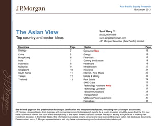 Asia Pacific Equity Research
                                                                                                                                     15 October 2012




The Asian View                                                                                  Sunil Garg AC
                                                                                                (852) 2800-8518
Top country and sector ideas                                                                    sunil.garg@jpmorgan.com
                                                                                                J.P. Morgan Securities (Asia Pacific) Limited

   Countries                                                  Page            Sector                                                                Page
   Strategy                                                   2              Consumer New                                                           15
   China                                                      5              Energy                                                                 16
   Hong Kong                                                  6              Financials                                                             17
   India                                                      7              Gaming and Leisure                                                     18
   Indonesia                                                  8              Healthcare                                                             19
   Malaysia                                                   9              Infrastructure                                                         20
   Singapore                                                  10             Insurance                                                              21
   South Korea                                                11             Internet / New Media                                                   22
   Taiwan                                                     12             Metals & Mining                                                        23
   Thailand                                                   13             Real Estate                                                            24
                                                                             SMID-Caps                                                              25
                                                                             Technology Hardware New                                                26
                                                                             Technology Upstream                                                    27
                                                                             Telecommunications                                                     28
                                                                             Transportation                                                         29
                                                                             Utilities & Power equipment                                            30
                                                                             Derivatives                                                            31


See the end pages of this presentation for analyst certification and important disclosures, including non-US analyst disclosures.
J.P. Morgan does and seeks to do business with companies covered in its research reports. As a result, investors should be aware that the firm may
have a conflict of interest that could affect the objectivity of this report. Investors should consider this report as only a single factor in making their
investment decision. In the United States, this information is available only to persons who have received the proper option risk disclosure documents.
                                                                                    1
Please contact your J.P. Morgan representative or visit http://www.optionsclearing.com/publications/risks/riskstoc.pdf.
 